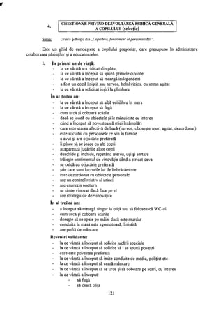 C H E S T I O N A R P R I V I N D D E Z V O L T A R E A P S I H I C Ă G E N E R A L Ă
A C O P I L U L U I (selecţie)
Sursa: Ursula Şchiopu din „Copilăria, fundament al personalităţii".
Este un ghid de cunoaştere a copilului preşcolar, care presupune în administrare
colaborarea părinţilor şi a educatoarelor.
I. în primul an de viaţă:
la ce vârstă s-a ridicat din pătuţ
la ce vârstă a început să spună primele cuvinte
la ce vârstă a început să meargă independent
a fost un copil liniştit sau nervos, bolnăvicios, cu somn agitat
la ce vârstă a solicitat ieşiri la plimbare
în al doilea an:
la ce vârstă a început să aibă echilibru în mers
la ce vârstă a început să fugă
cum urcă şi coboară scările
dacă se joacă cu obiectele şi le mânuieşte cu interes
când a început să povestească mici întâmplări
care este starea afectivă de bază (nervos, oboseşte uşor, agitat, dezordonat)
este sociabil cu persoanele ce vin în familie
a avut şi are o jucărie preferată
îi place să se joace cu alţi copii
acaparează jucăriile altor copii
deschide şi închide, repetând mereu, uşi şi sertare
trăieşte sentimentul de vinovăţie când a stricat ceva
se culcă cu o jucărie preferată
ştie care sunt lucrurile lui de îmbrăcăminte
este dezordonat cu obiectele personale
are un control relativ al urinei
are enurezis nocturn
se simte vinovat dacă face pe el
are strategii de dezvinovăţire
în al treilea an:
a început să meargă singur la oliţă sau să folosească WC-ul
cum urcă şi coboară scările
doreşte să se spele pe mâini dacă este murdar
conduita la masă este zgomotoasă, liniştită
are poftă de mâncare
Reveniri validante:
la ce vârstă a început să solicite jucării speciale
la ce vârstă a început să solicite să i se spună poveşti
care este povestea preferată
la ce vârstă a început să imite conduite de medic, poliţist etc
la ce vârstă a început să ceară mâncare
la ce vârstă a început să se urce şi să coboare pe scări, cu interes
la ce vârstă a început:
să fugă
să ceară oliţa
121
 