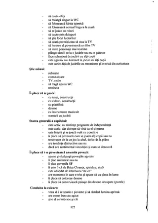 să caute oliţa
să meargă singur la WC
să folosească hârtia igienică
să folosească normal lingura la masă
să se joace cu roluri
să caute prin dulapuri
să ştie locul lucrurilor
să ceară permisiunea să stea la TV
să încerce să povestească un film TV
să imite personaje mai nostime
plânge când i se ia o jucărie sau nu o găseşte
face schimburi de jucării cu alţi copii
este agresiv sau tolerant în jocuri cu alţi copii
este curios faţă de jucăriile cu mecanisme şi le strică din curiozitate
Ştie mânui:
robinete
comutatoare
TV, radio
să tragă apa la WC
trotineta
Ii place să se joace:
cu nisip, construcţii
cu cuburi, construcţii
cu plastilină
desene
cu instrumente muzicale
scenarii cu jucării
Starea generală a copilului:
este activ, cu tendinţe pregnante de independenţă
este activ, dar doreşte să vină cu el şi mama
este liniştit şi se joacă mult cu o jucărie
îi place să privească cum se joacă alţi copii sau nu
trece uşor de la un joc la altul, de la râs la plâns
are tendinţe distructive sau nu
dacă are sentimentul vinovăţiei şi cum se descurcă
îi place să i se povestească anumite poveşti:
spune şi el păpuşii poveştile agreate
îi plac animalele sau nu
îi plac poveştile SF
îi este frică de Baba Cloanţa, spiriduşi, stafii
este obsedat de întrebarea "de ce"
are momente în care e trist şi spune că va pleca în lume
îi place să coloreze desene
îi place să construiască peisaje din desene decupate (puzzle)
Conduita la culcare:
vrea să i se spună o poveste şi să rămână lumina aprinsă
are somn bun sau agitat
ştie să se îmbrace şi cât
122
 
