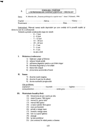 F O R M A R E A T I M P U R I E
A D E P R I N D E R I L O R C O M P O R T A M E N T A L E C H E C K L I S T
Sursa: N. Mitrofan din „Testarea psihologică a copiilor mici". Autor J. Kalesnik, 1994.
Copilul Adresa Vârsta -
Examinator Data
Instrucţiuni: Marcaţi numai acele deprinderi pe care credeţi că le posedă copilul şi
vârsta la care le-a achiziţionat.
Tabelul cuprinde următoarele etape de vârstă:
- 0 - 3 luni
- 4 - 6 luni
- 7 - 1 2 luni
- 1 3 - 1 8 luni
- 1 9 - 2 4 luni
- 2 - 3 ani
- 3 - 4 ani
- 4 - 5 ani
- nu ştiu când
I. Hrănirea şi mâncarea:
1) înţărcare: piept şi biberon
2) mâncat hrană solidă
3) utilizarea degetelor pentru a se hrăni singur
4) folosirea linguriţei şi a furculiţei
5) băutul din ceaşcă
6) procurarea autonomă a hranei
II. Somn:
7)
8)
9)
doarme toată noaptea
doarme în pat (nu în pătuţ)
durata somnului prognozată
Alte probleme:
coşmaruri
somnambulism
insomnii legănat
somn greu
III. Motriciltate bazală şi fină:
10) întoarcerea de pe o parte pe alta
11) statul în şezut fără ajutor
12) mersul în „patru labe"
13) mersul fără ajutor
14) urcatul scărilor fără ajutor
15) mers pe bicicletă
Os
prinde o minge mare
17) aruncă o minge mare
18) taie cu cuţitul (pâine)
19) aleargă
20) îşi ţine echilibrul
21) ţine creionul în mână pentru a desena
125
 