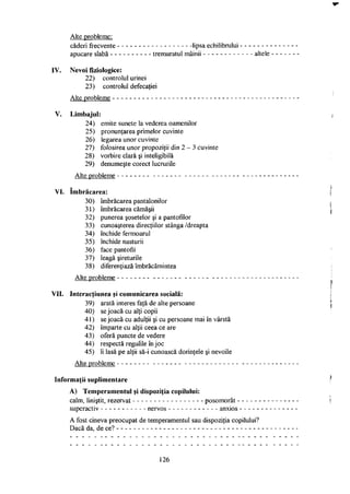 Alte probleme:
căderi frecvente
apucare slabă - -
lipsa echilibrului
tremuratul mâinii altele
IV. Nevoi fiziologice:
22) controlul urinei
23) controlul defecaţiei
Alte probleme
V. Limbajul:
24) emite sunete la vederea oamenilor
25) pronunţarea primelor cuvinte
26) legarea unor cuvinte
27) folosirea unor propoziţii din 2 - 3 cuvinte
28) vorbire clară şi inteligibilă
29) denumeşte corect lucrurile
Alte probleme
VI. Imbrăcarea:
30) îmbrăcarea pantalonilor
31) îmbrăcarea cămăşii
32) punerea şosetelor şi a pantofilor
33) cunoaşterea direcţiilor stânga /dreapta
34) închide fermoarul
35) închide nasturii
36) face pantofii
37) leagă şireturile
38) diferenţiază îmbrăcămintea
Alte probleme
VII. Interacţiunea şi comunicarea socială:
39) arată interes faţă de alte persoane
40) se joacă cu alţi copii
41) se joacă cu adulţii şi cu persoane mai în vârstă
42) împarte cu alţii ceea ce are
43) oferă puncte de vedere
44) respectă regulile în joc
45) îi lasă pe alţii să-i cunoască dorinţele şi nevoile
Alte probleme
Informaţii suplimentare
A) Temperamentul şi dispoziţia copilului:
calm, liniştit, rezervat posomorât
superactiv nervos anxios
A fost cineva preocupat de temperamentul sau dispoziţia copilului?
Dacă da, de ce?
126
 