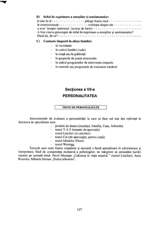 B) Stilul de exprimare a emoţiilor şi sentimentelor:
le ţine în el plânge foarte mult
le exteriorizează vorbeşte despre ele
a avut 'temper tamtrums' (accese de furie)
A fost cineva preocupat de stilul de exprimare a emoţiilor şi sentimentelor?
Dacă da, de ce?
C) Contacte timpurii în afara familiei:
- în vecinătate
- în cadrul familiei (rude)
- la creşă sau la grădiniţă
- în grupurile de joacă structurate
- în cadrul programelor de intervenţie timpurie
- în centrele sau programele de tratament medical
Secţiunea a VII-a
PERSONALITATEA
T E S T E D E P E R S O N A L I T A T E
Instrumentele de evaluare a personalităţii la care se face cel mai des referinţă în
literatura de specialitate sunt:
- probele de desen (omuleţul, Familia, Casa, Arborele)
- testul T.A.T (tematic de aperceţie)
- testul Liischer (al culorilor)
- testul Cat (de apercepţie, pentru copii)
- testul fabulelor (Duss)
- testul Wartegg
întrucât sunt teste foarte complexe şi necesită o bună specializare în administrare şi
interpretare, fiind de competenţa exclusivă a psihologilor, ne mărginim să semnalăm lucrări
recente pe această temă: Pavel Mureşan „Culoarea în viaţa noastră " (testul Liischer), Anca
Rozorea, Mihaela Sterian „Testul arborelui".
127
 