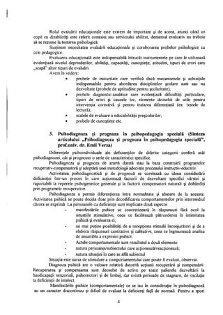 Rolul evaluării educaţionale este extrem de important şi de aceea, atunci când un
copil cu dizabilităţi este referit comisiei sau serviciului abilitat, demersul evaluativ nu trebuie
să se rezume la testarea psihologică.
Susţinem necesitatea evaluării educaţionale şi coroborarea probelor psihologice cu
cele pedagogice.
Evaluarea educaţională este indispensabilă întrucât instrumentele pe care le utilizează
evidenţiază nivelul deprinderilor, abilităţi, capacităţi, cunoştinţe, atitudini, tipuri de erori care
„scapă" altor tipuri de evaluări.
Avem în vedere:
• probele de maturitate care verifică dacă mecanismele şi achiziţiile
indispensabile pentru abordarea disciplinelor şcolare sunt sau nu
dezvoltate (probele de aptitudine pentru şcolaritate);
• probele diagnostic-analitice care evidenţiază dificultăţi particulare,
tipuri de erori şi cauzele lor, elemente deosebit de utile pentru
intervenţia corectivă şi pentru tratarea diferenţiată (ex. testele de
lectură);
• scalele de evaluare a educabilităţii preşcolarilor;
• probele de cunoştinţe etc.
3. Psihodiagnoza şi prognoza în psihopedagogia specială (Sinteza
articolului „Psihodiagnoza şi prognoza în psihopedagogia specială",
prof.univ. dr. Emil Verza)
Diferenţele psihoindividuale ale deficienţilor de diferite categorii conferă atât
psihodiagnozei, cât şi prognozei o serie de caracteristici specifice.
Psihodiagnoza şi prognoza de scurtă durată stau la baza construirii programelor
recuperativ-compensatorii şi adoptării unei metodologii adecvate procesului instructiv-educativ.
Activitatea psihodiagnostică şi de prognoză se corelează cu ideea considerării
deficienţei într-un proces în care acţionează factorii de dezvoltare specifici vârstei şi
raportabili la reperele psihogenetice generale şi la factorii compensatori naturali şi dobândiţi
prin programele recuperative.
Psihodiagnoza a permis diferenţierea între normalitate şi abatere de la aceasta.
Activitatea psihică se poate decela doar prin decodificarea comportamentelor prin intermediul
cărora se exprimă. La persoanele cu deficienţe sunt implicate două aspecte:
manifestările psihice se concretizează în răspunsuri fără ocol la
situaţiile stimulative, ceea ce facilitează pătrunderea în intimitatea
psihică şi evaluarea ei;
au mai puţine posibilităţi de a recepţiona stimulii înconjurători şi de a
elabora răspunsuri cantitative şi calitative, ceea ce îngreunează analiza
de ansamblu a expresiei psihice.
Actele comportamentale sunt rezultatul a două elemente:
natura persoanei/subiectului care acţionează/reacţionează;
natura situaţiei în care se află subiectul.
Situaţia este sursa de stimulare a comportamentului care poate fi evaluat, observat.
Diagnoza psihică are o valoare relativă datorită acţiunii recuperării şi compensării.
Recuperarea şi compensarea sunt deosebit de active pe toate palierele dezvoltării la
handicapaţii senzoriali, psihomotori şi de limbaj, dar există perioade de stagnare, de oscilaţie
la deficienţii de intelect.
Manifestările psihice (comportamentale) ce se iau în consideraţie în psihodiagnoza
au un caracter discontinuu şi dificil de evaluat la deficienţi faţă de normali. Pentru a spori
4
 
