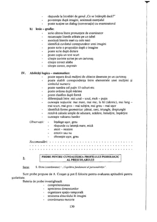 răspunde Ia întrebări de genul „Ce se întâmplă dacă?"
povesteşte după imagini, sesizează esenţialul
poate susţine un dialog (conversaţie) cu examinatorul
b) lexie - grafie:
scrie câteva litere pronunţate de examinator
recunoaşte literele arătate pe un tabel
asociază literele mari cu cele mici
identifică cuvântul corespunzător unei imagini
poate scrie o propoziţie după o imagine
poate scrie după dictare
poate copia un text scurt
citeşte cuvinte scrise pe un cartonaş
citeşte corect silaba
citeşte corect, expresiv
IV. Abilităţi logico - matematice:
poate separa două mulţimi de obiecte desenate pe un cartonaş
poate stabili corespondenţa între elementele unei mulţimi şi
simbolul numeric
poate număra cel puţin 10 cuburi etc.
poate ordona după mărime
poate clasifica după formă
diferenţiază între: nici unul - unul, mult - puţin
cunoaşte noţiunile: mai mare, mai mic, la fel (identic), mai lung -
mai scurt, mai gros - mai subţire, mai greu - mai uşor
identifică forme geometrice: pătrat, cerc, triunghi, dreptunghi
rezolvă calcule simple de adunare, scădere, înmulţire, împărţire
cunoaşte valoarea banilor
Observaţii: - înţelege uşor, greu
răspunde cu latenţă mare, mică
atent - neatent
emotiv sau nu
oboseşte uşor, greu
Recomandări: - -- -- -- -- -- -- -- -- -- -- -- -- -- -- --
P R O B E P E N T R U C U N O A Ş T E R E A P R O F I L U L U I P S I H O L O G I C
A L P R E Ş C O L A R U L U I
Sursa: S. Dima (coordonator) - „ Copilăria fundament al personalităţii".
Sunt probe propuse de A. Coaşan şi pot fi folosite pentru evaluarea aptitudinii pentru
itate.
Bateria de probe investighează:
- comprehensiunea
- aprecierea dimensiunilor
- organizare spaţio-temporală
- sesizarea absurdului în imagini
- coordonarea motorie
130
 