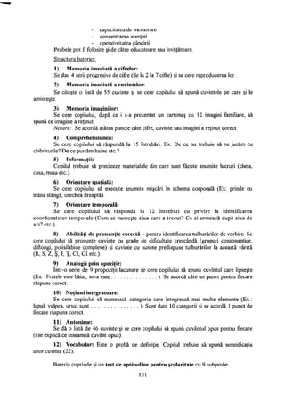 - capacitatea de memorare
- concentrarea atenţiei
- operativitatea gândirii
Probele pot fi folosite şi de către educatoare sau învăţătoare.
Structura bateriei:
1) Memoria imediată a cifrelor:
Se dau 4 serii progresive de cifre (de la 2 la 7 cifre) şi se cere reproducerea lor.
2) Memoria imediată a cuvintelor:
Se citeşte o listă de 55 cuvinte şi se cere copilului să spună cuvintele pe care şi le
aminteşte.
3) Memoria imaginilor:
Se cere copilului, după ce i s-a prezentat un cartonaş cu 12 imagini familiare, să
spună ce imagine a reţinut.
Notare: Se acordă atâtea puncte câte cifre, cuvinte sau imagini a reţinut corect.
4) Comprehensiunea:
Se cere copilului să răspundă la 15 întrebări. Ex: De ce nu trebuie să ne jucăm cu
chibriturile? De ce purtăm haine etc?
5) Informaţii:
Copilul trebuie să precizeze materialele din care sunt făcute anumite lucruri (cheia,
casa, masa etc).
6) Orientare spaţială:
Se cere copilului să execute anumite mişcări în schema corporală (Ex: prinde cu
mâna stângă, urechea dreaptă).
7) Orientare temporală:
Se cere copilului să răspundă la 12 întrebări cu privire la identificarea
coordonatelor temporale (Cum se numeşte ziua care a trecut? Ce zi urmează după ziua de
azi? etc).
8) Abilităţi de pronunţie corectă - pentru identificarea tulburărilor de vorbire. Se
cere copilului să pronunţe cuvinte cu grade de dificultate crescândă (grupuri consonantice,
diftongi, polisilabice complexe) şi cuvinte cu sunete predispuse tulburărilor la această vârstă
(R, S, Z, Ş, J, Ţ, CI, GI etc).
9) Analogii prin opoziţie:
într-o serie de 9 propoziţii lacunare se cere copilului să spună cuvîntul care lipseşte
(Ex.: Fratele este băiat, sora este ). Se acordă câte un punct pentru fiecare
răspuns corect.
10) Noţiuni integratoare:
Se cere copilului să numească categoria care integrează mai multe elemente (Ex.:
lupul, vulpea, ursul sunt ). Sunt date 10 categorii şi se acordă 1 punct de
fiecare răspuns corect.
11) Antonime:
Se dă o listă de 46 cuvinte şi se cere copilului să spună cuvântul opus pentru fiecare
(i se explică ce înseamnă cuvânt opus).
12) Vocabular: Este o probă de definiţie. Copilul trebuie să spună semnificaţia
unor cuvinte (22).
Bateria cuprinde şi un test de aptitudine pentru şcolaritate cu 9 subprobe.
131
 