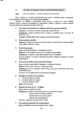 4. BATERIA DE PRBE DE INVESTIGAŢIE PSIHOPEDAGOGICĂ
Sursa: S. Dima (coordonator) - „Copilăria, fundament al personalităţii".
Este o baterie de evaluare educaţională care poate fi utilizată pentru cunoaşterea
particularităţilor psihologice şi de vârstă ale preşcolarilor.
Autoarea, V. Piscoi, a sistematizat aceste probe cu scopul de a servi cadrelor
didactice pentru evaluarea cunoştinţelor şi capacităţilor copiilor şi pentru a orienta acţiunea
educaţională spre programe de stimulare adecvate.
1. Să compare două obiecte cu înfăţişare identică şi greutate diferită.
Material: 2 cutii pline cu obiecte de greutăţi sensibil diferite.
Desfăşurare: copilul ia fiecare cutie cu mâna şi e întrebat care e mai grea. Se
aplică de 3 ori.
Evaluare: FOARTE BINE, dacă reuşeşte de la prima încercare.
2. Recunoaşterea culorilor
Material: 4 tăieturi de hârtie în formă de pătrat sau altă formă şi colorate diferit
(roşu, galben, albastru, verde).
3. Probă de percepţie
Scop: percepţia formelor şi a inteligenţei practice;
Material: un dreptunghi de carton şi 2 triunghiuri dreptunghice.
Desfăşurare: se aşază pe masă dreptunghiul şi cele 2 triunghiuri.
Se cere copilului: cu aceste 2 cartonaşe să-mi faci o figură ca aceasta (i se arată
dreptunghiul).
4. Să execute în ordine trei sarcini date deodată
Scop: evaluarea capacităţii de înţelegere, a inteligenţei practice.
Material: cheie, carte, creion etc. aşezate pe masă.
Desfăşurare: Se cere copilului: Adu-mi cheia, apoi pune creionul pe masa mea
şi deschide cartea.
Evaluare: Nu se admit erori în succesiunea secvenţelor.
5. înţelegere şi rezolvare de probleme
1. Ce facem când ne e somn?
2. Ce facem când ne e foame?
3. Ce facem când ne e frig?
Timp: 20 de secunde
6. Repetare de fraze de 11 - 13 silabe
Scop: memoria verbală şi atenţia.
Desfăşurare: Copilul e invitat să asculte ce i se spune şi să repete:
Şcolarii harnici învaţă cu plăcere.
Soldaţii luptă eroic pentru patrie.
Ţăranii lucrează pământul.
Evaluare: repetarea corectă a celor 3 fraze.
7. Să se găsească lipsurile din anumite figuri
Scop: sensibilitate vizuală, percepţia formei, atenţie.
135
 