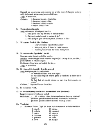 Material: pe un cartonaş sunt desenate trei profile cărora le lipseşte uneia un
ochi, alteia nasul, alteia gura şi un corp fără braţe.
Timp: 30 de secunde.
Evaluare: 4 răspunsuri corecte - foarte bine
3 răspunsuri corecte - bine
2 răspunsuri corecte - mediu
1 răspuns corect - slab
8. Comportament practic
Scop: raţionament şi inteligenţă practică
1. Dacă plouă când ieşi din casă, ce trebuie să faci?
2. Dacă vezi arzând o casă, ce trebuie să faci?
3. Dacă ajungi în gară şi trenul a plecat, ce trebuie să faci?
9. Să repete o frază de 16 - 18 silabe
- Ce frumos cântă o păsărică în copac!
- Nicuşor a plecat la bunici şi e tare bucuros.
- Toamna frunzele cad, dar există multe fructe.
10. Să recunoască o figură din 3 bucăţi.
Scop: percepţia formei, posibilităţi motrice.
Material: un cartonaş pe care e desenată o figură (ex. Un cap de cal, un câine, 2
pisicuţe) tăiată în 3 bucăţi inegale.
Desfăşurare: Pune la un loc bucăţile din faţa ta.
Timp: 30 de secunde
11. Să răspundă la întrebări de ordin general
Scop: inteligenţa practică, raţionament.
Ce trebuie să faci dacă te tai la un deget?
Ce faci dacă mergi să cumperi pâine şi vânzătorul îţi spune că nu
mai are?
Ce faci dacă ai pierdut mingea pe care ţi-a împrumutat-o un
prieten?
Evaluare: 3 răspunsuri bune - foarte bine.
12. Să copieze un romb.
13. Să indice diferenţa dintre două obiecte ce nu sunt prezentate.
Scop: reprezentare, înţelegere, analiză.
Desfăşurare: - Ştii să-mi spui care e deosebirea între un fluture şi o muscă?
Ştii să-mi spui ce deosebire e între o bicicletă şi o motocicletă?
Ştii să-mi spui ce deosebire e între o poartă şi un om?
14. Vocabular
A. Din ce sunt făcute? Copiii pot da cel puţin 4 răspunsuri la fiecare întrebare.
1. zidurile 10. cămaşa
2. podurile 11. pantalonii
3. mesele 12. paharele
4. trotuarele 13. prăjitura
5. gardurile 14. sucul
6. cheile 15. dulapul
136
 