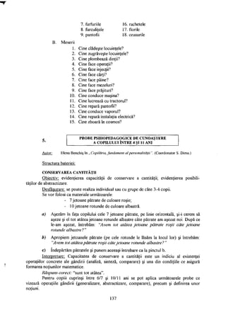 7. farfuriile
8. furculiţele
9. pantofii
16. rachetele
17. florile
18. ceasurile
B Meserii
1. Cine clădeşte locuinţele?
2. Cine zugrăveşte locuinţele?
3. Cine plombează dinţii?
4. Cine face operaţii?
5. Cine face injecţii?
6. Cine face cărţi?
7. Cine face pâine?
8. Cine face mezeluri?
9. Cine face prăjituri?
10. Cine conduce maşina?
11. Cine lucrează cu tractorul?
12. Cine repară pantofii?
13. Cine conduce vaporul?
14. Cine repară instalaţia electrică?
15. Cine zboară în cosmos?
P R O B E P S I H O P E D A G O G I C E D E C U N O A Ş T E R E
A C O P I L U L U I Î N T R E 4 ŞI 11 A N I
Autor: Elena Bonchiş în „ Copilăria, fundament al personalităţii". (Coordonator S. Dima.)
Structura bateriei:
C O N S E R V A R E A C A N T I T Ă Ţ I I
Obiectiv: evidenţierea capacităţii de conservare a cantităţii; evidenţierea posibili­
tăţilor de abstractizare.
Desfăşurare, se poate realiza individual sau cu grupe de câte 3-4 copii.
Se vor folosi ca materiale următoarele:
a) Aşezăm în faţa copilului cele 7 jetoane pătrate, pe linie orizontală, şi-i cerem să
aşeze şi el tot atâtea jetoane rotunde albastre câte pătrate am aşezat noi. După ce
le-am aşezat, întrebăm: "Avem tot atâtea jetoane pătrate roşii câte jetoane
rotunde albastre?"
b) Apropiem jetoanele pătrate (pe cele rotunde le lăsăm la locul lor) şi întrebăm:
"Avem tot atâtea pătrate roşii câte jetoane rotunde albastre? "
c) îndepărtăm pătratele şi punem aceeaşi întrebare ca la pinctul b.
Interpretare: Capacitatea de conservare a cantităţii este un indiciu al existenţei
operaţiilor concrete ale gândirii (analiză, sinteză, comparare) şi una din condiţiile ce asigură
formarea noţiunilor matematice.
Răspuns corect: "sunt tot atâtea".
Pentru copiii cuprinşi între 6/7 şi 10/11 ani se pot aplica următoarele probe ce
vizează operaţiile gândirii (generalizare, abstractizare, comparare), precum şi definirea unor
noţiuni.
- 7 jetoane pătrate de culoare roşie;
- 10 jetoane rotunde de culoare albastră.
137
 