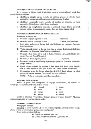 E V I D E N Ţ I E R E A C A P A C I T Ă Ţ I I D E A B S T R A C T I Z A R E
Se va recurge la diferite tipuri de clasificări după un criteriu (formă), după două
criterii (formă şi culoare):
a) clasificarea simplă: cerem copilului să realizeze grupări de obiecte (figuri
geometrice) care au aceeaşi formă cu un model prezentat de adult;
b) clasificare complexă: cerem copilului să clasifice un ansamblu de figuri
geometrice folosind drept criterii forma şi culoarea;
c) clasificare de complexitate crescută: se utilizează obiecte diferite ca formă,
culoare, utilitate şi se realizează o grupare după trei forme şi patru culori.
E V I D E N Ţ I E R E A P O S I B I L I T Ă Ţ I L O R D E G E N E R A L I Z A R E
Se va folosi următorul text:
a) Un câine, un peşte, o pasăre ce sunt ? (animale)
b) O rochie, o bluză, o cămaşă, ce sunt ? (haine, îmbrăcăminte).
c) Ionel salută politicos de fiecare dată când întâlneşte un cunoscut. Cum este
Ionel? (politicos).
d) Vasile mănâncă tot ce i se dă, mai cere şi nu se opreşte decât atunci când simte
că i se face rău. Cum este Vasile? (lacom, mâncăcios).
e) Un copil a fost blocat într-o casă în flăcări. Petrică s-a aruncat în flăcări şi 1-a
salvat. Cum este Petrică? (curajos).
f) Un copac, o floare, legume, ce sunt ? (plante).
g) învăţătorul laudă pe elevii buni şi îi pedepseşte pe cei răi. Cum este învăţătorul?
(drept, obiectiv).
h) Costel a spart un geam din greşeală. A fost acuzat însă un alt coleg. Costel a
aflat şi a spus imediat că el 1-a spart. Cum a fost Costel? (cinstit, prieten bun).
i) Un muncitor a pus din fiecare salariu bani la C.E.C. Banii adunaţi i-a folosit
pentru a-şi lua cele necesare. Cum este el? (econom, chibzuit).
NOTA: Proba se poate aplica individual sau colectiv.
D E F I N I R E A U N O R N O Ţ I U N I
Reuşita la probă este condiţionată de bogăţia vocabularului, de volumul de
cunoştinţe. Se va utiliza următoarea listă de cuvinte:
a) lingură c) scaun
b) masă d) cal
e) minge g) sobă
f) pălărie h) mamă
Copilul va fi întrebat: "Tu ai văzut o lingură? Spune-mi ce este o lingură? ". Răspunsul
se consemnează, apoi se trece la următorul cuvânt.
O P E R A R E A C U N O Ţ I U N I O P U S E
Analogii prin opoziţie.
Instructaj: se spune copilului: „îţi voi citi ceva (o propoziţie, un text) din care lipseşte
ultimul cuvânt, tu trebuie să-mi spui cuvântul care lipseşte!"
Se vor utiliza următoarele fraze:
a) Fratele este un băiat, sora este...
b) O masă este făcută din lemn. Ofereastră din...
138
 