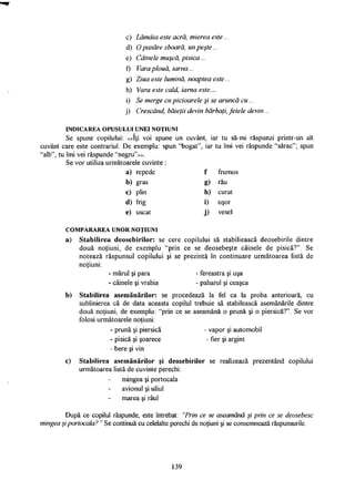 c) Lămăia este acră, mierea este...
d) O pasăre zboară, un peşte...
e) Câinele muşcă, pisica...
f) Vara plouă, iarna...
g) Ziua este lumină, noaptea este...
h) Vara este cald, iarna este...
i) Se merge cu picioarele şi se aruncă cu...
j) Crescând, băieţii devin bărbaţi, fetele devin...
I N D I C A R E A O P U S U L U I U N E I N O Ţ I U N I
Se spune copilului: «Iţi voi spune un cuvânt, iar tu să-mi răspunzi printr-un alt
cuvânt care este contrariul. De exemplu: spun "bogat", iar tu îmi vei răspunde "sărac"; spun
"alb", tu îmi vei răspunde "negru"».
Se vor utiliza următoarele cuvinte :
a) repede f frumos
b) gras g) rău
c) plin h) curat
d) frig i) uşor
e) uscat j) vesel
C O M P A R A R E A U N O R N O Ţ I U N I
a) Stabilirea deosebirilor: se cere copilului să stabiliească deosebirile dintre
două noţiuni, de exemplu "prin ce se deosebeşte câinele de pisică?". Se
notează răspunsul copilului şi se prezintă în continuare următoarea listă de
noţiuni:
- mărul şi para - fereastra şi uşa
- câinele şi vrabia - paharul şi ceaşca
b) Stabilirea asemănărilor: se procedează la fel ca la proba anterioară, cu
sublinierea că de data aceasta copilul trebuie să stabilească asemănările dintre
două noţiuni, de exemplu: "prin ce se aseamănă o prună şi o piersică?". Se vor
folosi următoarele noţiuni:
- prună şi piersică - vapor şi automobil
- pisică şi şoarece - fier şi argint
- bere şi vin
c) Stabilirea asemănărilor şi deosebirilor se realizează prezentând copilului
următoarea listă de cuvinte perechi:
mingea şi portocala
avionul şi uliul
marea şi râul
După ce copilul răspunde, este întrebat: "Prin ce se aseamănă şi prin ce se deosebesc
mingea şi portocala? " Se continuă cu celelalte perechi de noţiuni şi se consemnează răspunsurile.
139
 