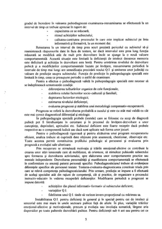 gradul de încredere în valoarea psihodiagnozei examinarea-reexaminarea se efectuează la un
interval de timp ce trebuie apreciat în raport de:
capacitatea ce se măsoară;
ritmul achiziţiilor subiectului;
calitatea-cantitatea procesului în care este implicat subiectul pe linia
informativă şi formativă, la un moment dat.
Retestarea la un interval de timp prea scurt prezintă pericolul ca subiectul să-şi
reamintească răspunsurile date în faza de testare, iar dacă intervalul este prea lung funcţia
măsurată se modifică atât de mult prin dezvoltare încât se ajunge la o nouă valoare
comportamentală. Această situaţie este limitată la deficienţii de intelect deoarece memoria
este deficitară şi achiziţia în dezvoltare este lentă. Pentru urmărirea nivelului de dezvoltare
psihică şi a modificărilor comportamentale bazate pe învăţare, reexaminarea periodică la
intervale de timp mai lungi are semnificaţia precizării noului Q.I. şi emiterea unor judecăţi cu
valoare de predicţie asupra subiectului. Funcţia de predicţie în psihopedagogia specială este
limitată în timp, ceea ce presupune periodic o astfel de examinare.
Pentru a efectua o psihodiagnoză validă în psihopedagogia specială este necesar să
se îndeplinească următoarele condiţii:
diferenţierea tulburărilor organice de cele funcţionale;
stabilirea rolului factorilor socio-culturali şi familiali;
depistarea factorilor etiologici;
estimarea nivelului deficienţei;
evaluarea prognozei şi stabilirea unei metodologii compensativ-recuperatorii.
Prognoza se referă la dezvoltarea probabilă a cazului şi este cu atât mai validă cu cât
este mai corect diagnosticul diferenţial şi etiologic.
în psihopedagogia specială probele (testele) care se folosesc cu scop de diagnoză
psihică pot fi întrebuinţate în cercetare şi în procesul de învăţare-dezvoltare a unor
cunoştinţe, deprinderi, aptitudini etc. Subiectul deficient este foarte receptiv dacă probele
respective au o componentă ludică sau dacă sunt aplicate sub forma unor jocuri.
Pentru o psihodiagnoză riguroasă şi pentru alcătuirea unui program recuperatoriu
eficient, analiza trebuie să cuprindă date obţinute prin anamneză, chestionar, observaţie etc.
Toate acestea permit constituirea profilului psihologic al persoanei şi evaluarea prin
prognoză a evoluţiei sale ulterioare.
Prin recuperare se stimulează motivaţia şi trăirile emoţional-afective ce contribuie la
crearea unor stări tensionale care să mobilizeze, să orienteze, să stimuleze pulsiunile subiectului
spre formarea şi dezvoltarea activismului, spre elaborarea unor comportamente practice sau
mentale independente. Dezvoltarea personalităţii şi manifestarea comportamentală se efectuează
în conformitate cu anumiţi paterni personali specifici. Psihodiagnosticianul trebuie să evidenţieze
diferenţele specifice ale persoanei testate. Testarea-evaluarea-diagnosticarea constituie triada prin
care se relevă competenţa psihodiagnosticianului. Prin urmare, predicţia se impune a fi efectuată
de acelaşi specialist atât din raţiuni de competenţă, cât şi practice, de organizare a procesului
instructiv-educativ în vederea recuperării deficienţilor. Modificarea periodică a prognozei se
impune datorită:
achiziţiilor din planul informativ-formativ al subiectului deficient;
variaţiilor Q.I.
fidelitatea unui Q.I. tinde să varieze invers proporţional cu mărimea sa.
Instabilitatea Q.I. pentru deficienţi în general şi în special pentru cei de intelect şi
senzorial este mai mare în unele sectoare psihice faţă de altele. In plus, variaţiile trăirilor
emoţional-afective şi motivaţionale, precum şi evoluţia sau involuţia somatică, lărgesc aria
dispersiilor pe toate palierele dezvoltării psihice. Pentru deficienţii sub 6 ani sau pentru cei ce
5
 