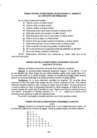 PROBA PENTRU EVIDENŢIEREA ÎNŢELEGERII CA MOMENT
AL UNEI SITUAŢII PROBLEMĂ
Se vor utiliza următoarele întrebări:
a) Când ţi-e somn, ce trebuie să faci?
b) Când ţi-e frig, ce trebuie să faci?
c) Când ţi-e foame, ce trebuie să faci?
d) Dacă plouă atunci când mergi la şcoală, ce trebuie să faci?
e) Dacă arde casa în care locuieşti, ce trebuie să faci?
f) Dacă distrugi un lucru care nu este al tău, ce trebuie să faci?
g) Dacă te tai la un deget, ce trebuie să faci?
h) Dacă în drum spre şcoală constaţi că ai întârziat, ce trebuie să faci?
i) Dacă cineva mai mic vrea să se bată cu tine, ce trebuie să faci?
j) Dacă un prieten te loveşte din greşeală, ce trebuie să faci ?
k) De ce este mai bine să se construiască casele din cărămidă şi nu din lemn?
1) De ce sunt închişi criminalii în închisoare?
NOTĂ: Răspunsurile individuale sunt consemnate şi cotate, după care se fac
aprecierile individuale.
PROBA PENTRU EVIDENŢIEREA MEMORIEI VIZUALE
(copii între 5 şi 10 ani)
Obiectiv: evidenţierea proceselor memoriei: fixare, păstrare, actualizare.
Material: 10 cartonaşe având următoarele dimensiuni: lungime = 25 cm; lăţime = 15 cm
pe care desenăm (sau lipim) imagini ale unor obiecte familiare copiilor (cuţit, pasăre, floare etc).
Se va proceda astfel: pe un carton se lipeşte o imagine; pe al doilea două imagini (altele decât pe
primul); se va proceda astfel până la al zecelea cartonaş ce cuprinde 10 imagini diferite.
Desfăşurare: Se va lucra individual, spunându-i-se copilului. "îţi voi arăta câteva
cartonaşe pe care sunt lipite nişte imagini ale unor obiecte cunoscute de tine. Vom denumi
împreună imaginile respective, apoi vei spune tu singur ceea ce ai văzut". Se pune cartonul cu
o singură imagine pe masă, se denumeşte împreună cu copilul imaginea, se repetă de trei ori,
se pune cartonul de o parte, apoi îl întrebăm pe copil: "Spune ce ai văzut pe cartonul pe care ţi
l-am arătat?". Continuăm cu celelalte cartoane cu 2 - 3 - 4 ... imagini şi ne oprim la acel
cartonaş pe care copilul nu a reuşit să-1 reproducă exact.
Se acordă o notă egală cu numărul cartonului care a fost reprodus complet.
PROBA PENTRU EVIDENŢIEREA MEMORIEI AUDITIVE
(cifre)
Material: următorul şir de numere. Numere de la 1 la 10, realizate din carton colorat. Se
pot folosi pe o tablă sau pe un suport de magnet. Acesta se prezintă copiilor sub forma următoare:
a) 2 - 7
b) 4 - 8 - 3
c) 5 - 9 - 7 -2
d) 6 - 3 - 1 - 5 - 8
e) 7 - 1 - 3 - 9 - 6 - 2
f) 1 - 7 - 3 - 5 - 9 - 6 - 8
g) 5 - 2 - 4 - 6 - 3 - 1 - 9 - 7
140
 