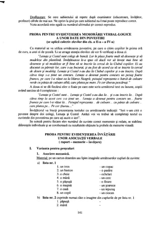 Desfăşurare: Se cere subiectului să repete după examinator (educatoare, învăţător,
profesor) cifrele de mai sus. Ne oprim la şirul pe care subiectul nu-1 mai poate reproduce corect.
Nota acordată este egală cu numărul ultimului şir corect reprodus.
PROBA PENTRU EVIDENŢIEREA MEMORĂRII VERBAL-LOGICE
A UNOR DATE DIN POVESTIRI
(se aplică colectiv elevilor din cls. a Il-a - a IV-a)
Ca material se va utiliza următoarea povestire, pe care o citim copiilor în prima oră
de curs, a unei zi de şcoală. Li se atrage atenţia elevilor că vor fi verificaţi a doua zi.
"Lenuţa şi Costel sunt colegi de bancă. Lor le place foarte mult să deseneze şi să
modeleze din plastilină. învăţătoarea le-a spus că dacă vor să înveţe mai bine să
deseneze şi să modeleze ar fi bine să se înscrie la cercul de la Clubul copiilor. Ei au
discutat cu părinţii lor, care s-au bucurat, şi au fost de acord ca să se înscrie la cercul
de desen şi modelaj. Lenuţa şi Costel s-au dus la Clubul copiilor şi s-au înscris. După
câtva timp s-a ţinut un concurs. Lenuţa a desenat pentru concurs un peisaj foarte
frumos, pe care l-a văzut ea la Marea Neagră; peisajul reprezenta o barcă de culoare
verde cupânza de culoare albă, care plutea pe mare. Pe cer zburau pescăruşi. "
A doua zi se dă fiecărui elev o foaie pe care este scris următorul text cu lacune, copiii
având sarcina să-1 completeze :
"Lenuţa şi Costel sunt... Lenuţa şi Costel s-au dus la... şi s-au înscris la... După
câtva timp la acest cerc s-a ţinut un... Lenuţa a desenat pentru concurs un... foarte
frumos pe care l-a văzut la... Peisajul reprezenta... de culoare... cu pânze de culoare...
care plutea pe... Pe cer zburau..."
învăţătorul va însoţi prezentarea textului cu următoarele indicaţii: "Ieri v-am citit o
poveste despre doi colegi, Lenuţa şi Costel. Astăzi voi va trebui să completaţi textul cu
cuvintele din povestirea pe care aţi auzit-o ieri".
Se noteză pentru fiecare elev numărul de cuvinte corect memorate şi redate, se stabilesc
diferenţele individuale şi se coroborează cu rezultatele obţinute la probele de memorie vizuală.
PROBA PENTRU EVIDENŢIEREA ÎNVĂŢĂRII
UNOR ASOCIAŢII VERBALE
( raport - memorie - învăţare)
Varianta pentru preşcolari
1. Asociere mecanică.
Material: pe un carton desenăm sau lipim imaginile următoarelor cupluri de cuvinte:
a) lista nr. 1
1. un tren - un copac
2. un baston - o pasăre
3. o cheie - ochelari
4. o mână - un cerc
5. o păpuşă - o floare
6. o maşină - un şoarece
7. o casă - un iepuraş
8. un copil - un ciocan
b) lista nr. 2 cuprinde numai câte o imagine din cuplurile de pe lista nr. 1
1. păpuşă
2. mână
141
 