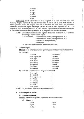 3. maşină
4. casă
5. copil
6. cheie
7. baston
8. tren
Desfăşurare: Se dă subiectului lista nr.l, acoperită cu o coală prevăzută cu o fantă
(tăietură). Copilul trebuie să facă să alunece coala în jos în aşa fel încât fanta să vină în
dreptul primului cuplu de imagini care vor fi denumite de către copil. Se procedează
asemănător cu celelalte cupluri de imagini. în faza a doua se oferă copilului lista nr. 2. Se
acoperă cu coala de hârtie prevăzută cu fantă. Sarcina copilului este să denumească imaginea
pe care o vede prin deschizătură şi să spună cu ce imagine a fost asociată în lista nr. 1.
NOTĂ: Copilul trebuie să memoreze cuplurile de cuvinte din lista nr. 1. Se cronome­
trează timpul necesar acestei acţiuni.
Se va consemna: - timpul necesar pentru parcurgerea listei nr. 1;
- timpul necesar pentru parcurgerea listei nr.2;
- numărul de repetiţii necesar;
- timpul total
Se vor stabili apoi diferenţele individuale între copii.
2. Asociere logică.
Material: pe un carton desenăm sau lipim imaginile următoarelor cupluri de cuvinte:
a) lista nr. 1
b) lista nr. 2 care cuprinde o imagine din lista nr. 1
1. un copil
2. o umbrelă
3. un cap de om
4. o floare
5. o farfurie
6. o maşină
7. o casă
8. un picior
NOTĂ: Se procedează la fel ca la "Asociere mecanică".
II. Varianta pentru şcolari
1. Asociere mecanică:
Material: o listă dactilografiată, cuprinzând 8 cupluri de cuvinte:
a) lista nr. 1
1. o casă
2. un cap de om
o fereastră
3. un copil
4. un picior
5. o farfurie
6. o umbrelă
7. o floare
8. o maşină
o şapcă
o femeie
o gheată
o lingură
ploaie
o frunză
o roată
1. tren
2. păr
3. chei
- prun
- stol
- lan
142
 