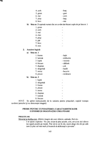 4. cerb
5. gram
6. mal
7. plop
8. brav
- braţ
-gust
- corn
- larg
- mic
b) lista nr. 2 cuprinde numai câte un cuvânt din fiecare cuplu de pe lista nr. 1
1. gram
2. cerb
3. mal
4. chei
5. plop
6. păr
7. brav
8. tren
2. Asociere logică:
a) lista nr. 1
1. foame
2
3
4
5
6
7.
leşin
strălucire
victorie
căldură
ură
laudă
bucurie
revărsare
lumină
luptă
frecare
duşman
sârguinţă
noroc
8. ploaie
b) lista nr. 2
1. luptă
2. sârguinţă
3. foame
4. ploaie
5. noroc
6. duşman
7. lumină
8. frecare
NOTA: Se aplică instrucţiunile de la varianta pentru preşcolari, copilul rosteşte
cuvântul pereche (şi nu denumeşte imagini).
PROBE PENTRU CUNOAŞTEREA CARACTERISTICILOR
GÂNDIRII ŞI IMAGINAŢIEI CREATOARE
P R E Ş C O L A R I
Material şi desfăşurare: diferite imagini ale unor obiecte, animale, flori etc.
- I se spune copilului: "Eu ştiu că ţie îţi plac pozele, uite, am şi eu aici câteva
(se aşază pozele pe masă). Poţi să te uiţi la ele; acum alege din ele pe cele
care îţi plac cel mai mult şi încearcă să alcătuieşti o poveste".
143
 