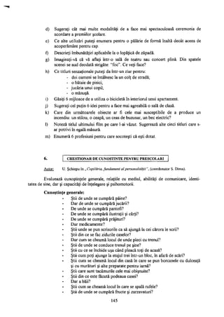 d) Sugeraţi cât mai multe modalităţi de a face mai spectaculoasă ceremonia de
acordare a premiilor şcolare.
e) Ce alte utilizări puteţi enumera pentru o pălărie de formă înaltă decât aceea de
acoperământ pentru cap.
f) Descrieţi îmbunătăţiri aplicabile la o lopăţică de zăpadă.
g) Imaginaţi-vă că vă aflaţi într-o sală de teatru sau concert plină. Din spatele
scenei se aud deodată strigăte: "foc". Ce veţi face?
h) Ce titluri senzaţionale puteţi da într-un ziar pentru:
- doi oameni se întâlnesc la un colţ de stradă;
- o bătaie de pisici;
- jucăria unui copil;
- o mănuşă.
i) Găsiţi 6 mijloace de a utiliza o bicicletă în interiorul unui apartament.
j) Sugeraţi cel puţin 6 idei pentru a face mai agreabilă o sală de clasă.
k) Care din următoarele obiecte ar fi cele mai susceptibile de a produce un
incendiu: un stilou, o ceapă, un ceas de buzunar, un bec electric?
1) Noteză titlul ultimului film pe care l-ai văzut. Sugerează alte cinci titluri care s-
ar potrivi în egală măsură.
m) Enumera 6 profesiuni pentru care socoteşti că eşti dotat.
6. CHESTIONAR D E CUNOŞTINŢE PENTRU PRESCOLARI
Autor: U. Şchiopu în „ Copilăria, fundament al personalităţii", (coordonator S. Dima).
Evaluează cunoştinţele generale, relaţiile cu mediul, abilităţi de comunicare, identi­
tatea de sine, dar şi capacităţi de înţelegere şi psihomotorii.
Cunoştinţe generale:
Ştii de unde se cumpără pâine?
Dar de unde se cumpără jucării?
De unde se cumpără pantofi?
De unde se cumpără ilustraţii şi cărţi?
De unde se cumpără prăjituri?
Dar medicamente?
Ştii unde se pun scrisorile ca să ajungă la cei cărora le scrii?
Ştii din ce se fac zidurile caselor?
Dar cum se cheamă locul de unde pleci cu trenul?
Ştii de unde se conduce trenul pe şine?
Ştii cu ce se închide uşa când pleacă toţi de acasă?
Ştii cum poţi ajunge la etajul trei într-un bloc, în afară de scări?
Ştii cum se cheamă locul din casă în care se pun borcanele cu dulceaţă
şi cu murături şi alte preparate pentru iarnă?
Ştii care sunt tacâmurile cele mai obişnuite?
Ştii din ce este făcută podeaua casei?
Dar a băii?
Ştii cum se cheamă locul în care se spală rufele?
Ştii de unde se cumpără fructe şi zarzavaturi?
145
 
