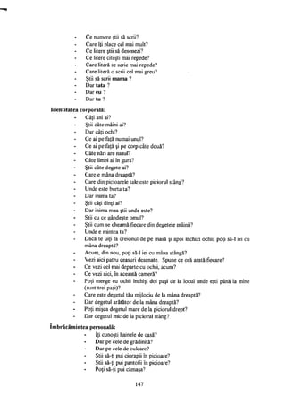Ce numere ştii să scrii?
Care îţi place cel mai mult?
Ce litere ştii să desenezi?
Ce litere citeşti mai repede?
Care literă se scrie mai repede?
Care literă o scrii cel mai greu?
Ştii să scrii mama ?
Dar tata ?
Dar eu ?
Dar tu ?
Identitatea corporală:
Câţi ani ai?
Ştii câte mâini ai?
Dar câţi ochi?
Ce ai pe faţă numai unul?
Ce ai pe faţă şi pe corp câte două?
Câte nări are nasul?
Câte limbi ai în gură?
Ştii câte degete ai?
Care e mâna dreaptă?
Care din picioarele tale este piciorul stâng?
Unde este burta ta?
Dar inima ta?
Ştii câţi dinţi ai?
Dar inima mea ştii unde este?
Ştii cu ce gândeşte omul?
Ştii cum se cheamă fiecare din degetele mâinii?
Unde e mintea ta?
Dacă te uiţi la creionul de pe masă şi apoi închizi ochii, poţi să-1 iei cu
mâna dreaptă?
Acum, din nou, poţi să-1 iei cu mâna stângă?
Vezi aici patru ceasuri desenate. Spune ce oră arată fiecare?
Ce vezi cel mai departe cu ochii, acum?
Ce vezi aici, în această cameră?
Poţi merge cu ochii închişi doi paşi de la locul unde eşti până la mine
(sunt trei paşi)?
Care este degetul tău mijlociu de la mâna dreaptă?
Dar degetul arătător de la mâna dreaptă?
Poţi mişca degetul mare de la piciorul drept?
Dar degetul mic de la piciorul stâng?
îmbrăcămintea personală:
îţi cunoşti hainele de casă?
Dar pe cele de grădiniţă?
Dar pe cele de culcare?
Ştii să-ţi pui ciorapii în picioare?
Ştii să-ţi pui pantofii în picioare?
Poţi să-ţi pui cămaşa?
147
 