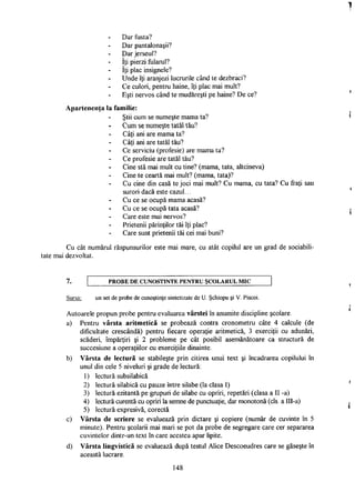 Dar fusta?
Dar pantalonaşii?
Dar jerseul?
îţi pierzi fularul?
îţi plac insignele?
Unde îţi aranjezi lucrurile când te dezbraci?
Ce culori, pentru haine, îţi plac mai mult?
Eşti nervos când te mudăreşti pe haine? De ce?
Apartenenţa la familie:
Ştii cum se numeşte mama ta?
Cum se numeşte tatăl tău?
Câţi ani are mama ta?
Câţi ani are tatăl tău?
Ce serviciu (profesie) are mama ta?
Ce profesie are tatăl tău?
Cine stă mai mult cu tine? (mama, tata, altcineva)
Cine te ceartă mai mult? (mama, tata)?
Cu cine din casă te joci mai mult? Cu mama, cu tata? Cu fraţi sau
surori dacă este cazul...
Cu ce se ocupă mama acasă?
Cu ce se ocupă tata acasă?
Care este mai nervos?
Prietenii părinţilor tăi îţi plac?
Care sunt prietenii tăi cei mai buni?
Cu cât numărul răspunsurilor este mai mare, cu atât copilul are un grad de sociabili­
tate mai dezvoltat.
7. PROBE D E CUNOŞTINŢE PENTRU ŞCOLARUL M I C
Sursa: un set de probe de cunoştinţe sintetizate de U. Şchiopu şi V. Piscoi.
Autoarele propun probe pentru evaluarea vârstei în anumite discipline şcolare.
a) Pentru vârsta aritmetică se probează contra cronometru câte 4 calcule (de
dificultate crescândă) pentru fiecare operaţie aritmetică, 3 exerciţii cu adunări,
scăderi, împărţiri şi 2 probleme pe cât posibil asemănătoare ca structură de
succesiune a operaţiilor cu exerciţiile dinainte.
b) Vârsta de lectură se stabileşte prin citirea unui text şi încadrarea copilului în
unul din cele 5 niveluri şi grade de lectură:
1) lectură subsilabică
2) lectură silabică cu pauze între silabe (la clasa I)
3) lectură ezitantă pe grupuri de silabe cu opriri, repetări (clasa a II -a)
4) lectură curentă cu opriri la semne de punctuaţie, dar monotonă (cls. a IlI-a)
5) lectură expresivă, corectă
c) Vârsta de scriere se evaluează prin dictare şi copiere (număr de cuvinte în 5
minute). Pentru şcolarii mai mari se pot da probe de segregare care cer separarea
cuvintelor dintr-un text în care acestea apar lipite.
d) Vârsta lingvistică se evaluează după testul Alice Descoeudres care se găseşte în
această lucrare.
148
 