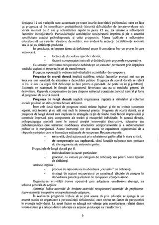 depăşesc 12 ani variaţiile sunt accentuate pe toate laturile dezvoltării psihismului, ceea ce face
ca prognoza să fie semnificativ probabilistică (datorită dificultăţilor de testare-evaluare sub
vârsta mentală de 6 ani şi schimbărilor rapide la peste 12 ani, ca urmare a influenţelor
factorilor înconjurători). Particularităţile activităţilor recuperatorii imprimă şi ele o anumită
specificitate actului psihodiagnostic şi celui prognostic. Marea labilitate a influenţelor
educative dă un caracter aleatoriu dezvoltării, mai evident la subiecţii cu deficienţe asociate
sau la cei cu deficienţă profundă.
In concluzie, se impune ideea că deficientul poate fi considerat într-un proces în care
acţionează:
factorii de dezvoltare specifici vârstei;
factorii compensatori naturali şi dobândiţi prin procesele recuperative.
Ca urmare, activitatea recuperatorie dobândeşte un caracter permanent prin depăşirea
stadiului acţiunii şi trecerea în cel de transformare.
Prognoza operează în vederea individualizării activităţilor de recuperare.
Prognoza de scurtă durată implică stabilirea rolului factorilor evocaţi mai sus pe
linia cea mai sensibilă de stimulare a dezvoltării psihice. Prognoza de scurtă durată se referă
la 10-12 luni (la copiii fără deficienţe se face pentru o perioadă de peste un an şi jumătate).
Estimaţia se nuanţează în funcţie de caracterul favorizant sau nu al mediului general de
dezvoltare. Reperele compensative de care dispune subiectul constituie punctul central şi forte
al prognozei de scurtă durată.
Prognoza de lungă durată implică organizarea treptată a statutelor şi rolurilor
sociale posibile de atins pentru fiecare deficient.
Intre cele două tipuri de prognoze există strânse legături şi ele nu trebuie concepute
separat, nici teoretic şi cu atât mai mult în demersul practic. Prognoza de scurtă durată, ca şi
prognoza de lungă durată sunt implicate în strategiile ce ţin de foarte mulţi factori imprevizibili şi
constituie împreună părţi componente ale tratării şi recuperării individuale. în această direcţie,
psihopedagogia specială pune în centrul atenţiei intervenţiile (instructive, educative sau
psihoterapeutice) care urmăresc modificarea structurilor comportamentale şi a substructurilor
psihice ce le energizează. Aceste intervenţii vor ţine seama de capacitatea organismului de a
răspunde cerinţelor care se bazează pe mijloacele de recuperare. Recuperarea este:
naturală, când acţionează prin subsistemul psihic aflat în stare critică;
de compensaţie sau supleantă, când funcţiile tulburate sunt preluate
de alte segmente ale sistemului psihic.
Prognozele de lungă durată pot fi:
individualizate la cazuri particulare
generale, cu valoare pe categorii de deficienţi sau pentru toate tipurile
de deficienţi.
Ambele implică :
procese de raţionalizare în abordarea „cazurilor" de deficienţi;
strategii de acţiuni recuperatorii ce asimilează efectele de progres în
dezvoltarea psihică şi efectele de recuperare compensatorie.
Organizarea activităţii devine operativă prin adoptarea următoarei strategii, ca
schemă generală de acţiune:
Activităţi ludice-activităţi de învăţare-activităţi recuperatorii-activităţi de profesiona-
lizare-activităţi integrative socioprofesionale-adaptare.
în realizarea prognozei trebuie să se ţină seama că prin educaţie se ajunge la un
anumit stadiu de organizare a personalităţii deficientului, care devine un factor de perspectivă
în evoluţia individului. La acest factor se adaugă noi valenţe prin considerarea relaţiei dintre
intern-extern şi a relaţiei dintre educaţie ca acţiune şi educaţie ca transformare.
6
 