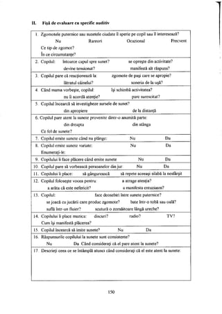 II. Fişă de evaluare cu specific auditiv
1. Zgomotele puternice sau sunetele ciudate îl sperie pe copil sau îl interesează?
Nu Rareori Ocazional Frecvent
Ce tip de zgomot?
în ce circumstanţe?
2. Copilul: întoarce capul spre sunet? se opreşte din activitate?
devine tensionat? manifestă alt răspuns?
3. Copilul pare că reacţionează la: zgomote de paşi care se apropie?
lătratul câinelui? soneria de la uşă?
4. Când mama vorbeşte, copilul: îşi schimbă activitatea?
nu îi acordă atenţie? pare surescitat?
5. Copilul încearcă să investigheze sursele de sunet?
din apropiere de la distanţă
6. Copilul pare atent la sunete provenite dintr-o anumită parte:
din dreapta din stânga
Ce fel de sunete?
7. Copilul emite sunete când nu plânge: Nu Da
8. Copilul emite sunete variate: Nu Da
Enumeraţi-le:
9. Copilului îi face plăcere când emite sunete Nu Da
10. Copilul pare să vorbească persoanelor din jur: Nu Da
11. Copilului îi place: să gângurească să repete aceeaşi silabă la nesfârşit
12. Copilul foloseşte vocea pentru: a atrage atenţia?
a arăta că este nefericit? a manifesta entuziasm?
13. Copilul: face deosebiri între sunete puternice?
se joacă cu jucării care produc zgomote? bate într-o tobă sau oală?
suflă într-un fluier? scutură o zornăitoare lângă ureche?
14. Copilului îi place muzica: discuri? radio? TV?
Cum îşi manifestă plăcerea?
15. Copilul încearcă să imite sunete? Nu Da
16. Răspunsurile copilului la sunete sunt consistente?
Nu Da Când consideraţi că el pare atent la sunete?
17. Descrieţi ceea ce se întâmplă atunci când consideraţi că el este atent la sunete:
150
 