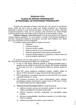 Secţiunea a IX-a
PLANUL DE SERVICII PERSONALIZAT
Şl PROGRAMUL DE INTERVENŢIE PERSONALIZAT
Evaluarea prin instrumente formale şi informale este, cum spuneam în introducerea
lucrării, primul pas într-o suită de acţiuni care vizează recuperarea sau compensarea
deficienţelor constatate în urma măsurării dezvoltării. Al doilea pas este, desigur, intervenţia
educaţional-recuperativă. După cum am specificat, unele instrumente (ex: Scara Portage)
cuprind şi sugestii şi tipuri de activităţi care pot fi folosite de cei care lucrează cu copilul.
Depistarea timpurie şi intervenţia precoce sunt cele două obiective care trebuie să
orienteze acţiunea specialiştilor. în urma evaluării, ei trebuie să întocmească programe de
intervenţie educaţional-recuperativă personalizate, prevenind astfel instalarea unor abateri
grave, greu recuperabile sau chiar irecuperabile.
în concluzie, etapele acestui amplu şi complex proces sunt:
1. Depistarea
2. Evaluarea complexă
3. Precizarea nevoilor copilului
4. Elaborarea planului de servicii personalizate (PSP)
5. Elaborarea programului de intervenţie personalizat (PIP)
6. Evaluarea eficienţei planului şi programului şi oferirea (dacă este
cazul) de programe suplimentare
în continuare vom face unele precizări cu privire la cele două instrumente: PSP şi
PIP. PSP şi PIP sunt două instrumente diferite, dar complementare.
1) în timp ce PSP fixează obiectivele generale şi stabileşte priorităţile pentru a
răspunde nevoilor globale de dezvoltare ale copilului, PIP identifică modalităţile
de intervenţie prin care se operaţionalizează obiectivele generale propuse în
PSP.
2) Dacă PSP vizează satisfacerea ansamblului cerinţelor copilului, câmpul de
aplicare al PIP se limitează la un singur domeniu de dezvoltare şi învăţare
3) PSP se derulează pe o perioadă de timp mult mai mare decât PIP (care cuprinde
o perioadă restrânsă de 3 -6 luni)
4) PSP presupune participarea unei echipe multidisciplinare (medic, psiholog,
psihopedagog, profesor, kinetoterapeut, asistent social), iar PIP poate fi realizat
de o echipă restrânsă sau de un singur specialist.
A. Planul de Servicii Personalizate (PSP) are următoarele funcţii:
a) stabilirea cerinţelor prioritare ale dezvoltării copilului, în raport de capa­
cităţile şi potenţialul său, pe domenii de intervenţie
b) stabilirea scopurilor, serviciilor, programelor sau intervenţiilor asupra
copilului
c) precizarea responsabilităţilor, identificarea resurselor şi a serviciilor dispo­
nibile în comunitate
d) stabilirea unui program de realizare a acestor obiective.
152
 