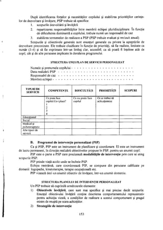 După identificarea forţelor şi necesităţilor copilului şi stabilirea priorităţilor cerinţe­
lor de dezvoltare şi învăţare, PSP trebuie să specifice:
1. scopurile dezvoltării şi învăţării
2. repartizarea responsabilităţilor între membrii echipei pluridisciplinare. In funcţie
de dificultatea dominantă a copilului, trebuie numit un responsabil de caz
3. stabilirea termenelor de realizare a PSP (PSP trebuie evaluat şi revizuit anual).
Scopurile şi obiectivele generale sunt enunţuri generale cu privire la aşteptările de
dezvoltare preconizate. Ele trebuie clasificate în funcţie de priorităţi, să fie realiste, limitate ca
număr (3-4) şi să fie exprimate într-un limbaj clar, accesibil, ca să poată fi înţelese atât de
copil, cât şi de alte persoane implicate în derularea programului.
S T R U C T U R A U N U I P L A N D E SERVICII P E R S O N A L I Z A T
Numele şi prenumele copilului - - - - - - - - - - - - - - - - - - - - - -
Data realizării PSP - - - - - - - - - - - - - - - - - - - - - - - - - - -
Responsabil de caz - - - - - - - - - - - - - - - - - - - - - - - - - - -
Membrii echipei - - - - - - - - - - - - - - - - - - - - - - - - - - - - -
TIPURI D E
SERVICII
C O M P E T E N Ţ E D I F I C U L T Ă Ţ I P R I O R I T Ă Ţ I S C O P U R I
Ce poate face
copilul.Ce-i place?
1
2
3
4
Ce nu poate face
copilul
Ce ar trebui să
achiziţioneze
Educaţional
Social
Medical şi
psihoterapeutic
Alte tipuri de
servicii
B. Programul de intervenţie personalizat (PIP)
Ca şi PSP, PIP este un instrument de planificare şi coordonare. El este un instrument
de lucru permanent, în direcţia realizării obiectivelor propuse în PSP, pentru un anumit copil.
PIP este o parte a PSP care precizează modalităţile de intervenţie prin care se ating
scopurile PSP.
PIP prinde viaţă acolo unde se încheie PSP.
Echipa restrânsă, care coordonează PIP, se compune din persoane calificate pe
domenii: logopedie, kinetoterapie, terapie ocupaţională etc.
PIP vizează deci un anumit obiectiv de învăţare, într-un anumit domeniu.
S T R U C T U R A P L A N U L U I D E I N T E R V E N Ţ I E P E R S O N A L I Z A T
Un PIP trebuie să cuprindă următoarele elemente:
1) Obiectivele învăţării, care sunt mai specifice şi mai precise decât scopurile.
Enunţul obiectivului învăţării conţine descrierea comportamentului reprezentativ
pentru achiziţia vizată, a condiţiilor de realizare a acestui comportament şi pragul
minim de reuşită pe scara achiziţiilor.
2) Strategiile de intervenţie
153
 