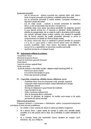 Autonomie personală:
aria de autoservire - schema corporală este realizată relativ slab, deprin­
derile de igienă personală şi de păstrare a sănătăţii parţial dezvoltate
aria de autonomie personală în mediul ambiant: cunoştinţe incomplete şi
deprinderi parţial dezvoltate
aria de relaţii sociale - conduite şi atitudini dominante de infantilism
afectiv şi stări de disonanţă (stări de afect contradictorii)
posibilităţi relativ bune pentru dezvoltarea atitudinilor de relaţionare pozitivă
în grup datorită dorinţei de a fi impreună cu alţii/altele: familia manifestă o
atitudine de supraprotecţie, dar se ocupă de copil (o duce/aduce la/de la şcoală,
cere periodic informaţii despre evoluţia copilului, este receptivă la sugestiile
date de factorii educativi din şcoală, prezentând informaţii cu privire la
comportamentul ei in familie şi în diverse situaţii sociale);
din partea colectivului clasei se manifestă în general atitudini de acceptare
a ei şi de a o ajuta pentru a realiza diverse sarcini motiv de referinţă -
prezintă posibilităţi relativ bune pentru dezvoltarea deprinderilor de
autoservire şi a capacităţilor de autonomie socială şi personală;
manifestă dorinţa de a se integra în grup.
III. Instrumente utilizate în evaluare:
Testul Binet-Simon
Matricele progresive Raven
Testul de motricitate generală Ozeretski
Proba Harris
Testul de orientare spaţială Head
Probe curriculare
„Scala de evaluare a dezvoltării sociale", adaptare după Gunzburg (PAC I):
Chestionare pentru familie
Convorbirea individuală şi în grup
Observaţia spontană şi dirijată
IV. Capacităţi, competenţe, abilităţi, lacune, slăbiciuni, nevoi:
Posibilităţi relativ bune de comunicare orală, gestuală, expresivă
Capacitate relativ bună de învăţare comportamentală prin imitaţie
Sociabilitate relativă
Dorinţa de relaţionare în grup blocată de timiditate
Lipsa încrederii în sine
Slaba coordonare psihomotrică
Stări de disonanţă afectiv-relaţională
Nevoie de afecţiune, de integrare, de modele socio-umane şi de sprijin
permanent din partea celorlalţi
Obiectivele programului:
Programul încearcă o contracarare a deficienţelor psihice (recuperare/compensare)
prin faptul că oferă elevului posibilitatea:
a. de a întâlni o mare varietate de stimuli în cadrul activităţilor terapeutice
b. de a efectua direct o gamă variată de exerciţii în cadrul unor activităţi simple,
accesibile şi în ritm propriu atât la clasă, cât şi individual, în cadrul cabinetelor de
terapie
c. de a cunoaşte lumea prin intermediul tuturor canalelor de recepţie: tactil,
kinestezic, văz, auz, limbaj etc.
156
 