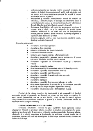 abilitarea subiectului pe planurile motric, senzorial, perceptiv, de
gândire, de limbaj şi comportamental, astfel încât să devină mai
apt pentru activitatea educativ-terapeutică din şcoală şi pentru
activi-tăţile sociale, în general
descoperirea şi folosirea potenţialităţilor psihice de învăţare ale
subiectului, a ritmului propriu de achiziţie prin observarea zilnică a
comportamentului acestuia şi prin concentrarea tuturor informaţiilor
din cadrul familiei şi de la toţi factorii educativi din şcoală
diminuarea dizabilităţilor sale printr-un antrenament continuu şi
gradual, atât la clasă, cât şi în cabinetele de terapie pentru
aducerea subiectului la un nivel mai bun de funcţionalitate
psihică generală, pentru a putea dobândi o experienţă cognitivă şi
superioară celei dobândite spontan
abilitarea copilului pentru o mai bună inserţie socială în şcoală,
familie şi societate, în general.
Scopurile prog amului:
dezvoltarea motricităţtii generale
dezvoltarea finei motricitati
educarea echilibrului şi a ritmului mişcărilor
exersarea dominantei laterale
formarea unei imagini corecte a schemei corporale
dezvoltarea capacităţilor necesare pentru autoservire şi pentru
efectuarea diferitelor activităţi practice simple
dezvoltarea capacităţii de discriminare vizuală şi a memoriei
vizuale
dezvoltarea percepţiei spaţiale
dezvoltarea capacităţii de a desprinde obiectul de fondul perceptiv
dezvoltarea capacităţii de discriminare auditivă
dezvoltarea capacităţii tactil-kinestezice
dezvoltarea capacităţii de a raţiona în plan perceptiv
îmbogăţirea limbajului
dezvoltarea înţelegerii
dezvoltarea capacităţii de orientare şi adaptare la mediu
dezvoltarea deprinderilor de autoservire şi de autonomie personală
(activităţi practice simple de igienă şi păstrare a sănătăţii)
dezvoltarea atitudinilor pozitive de relaţionare în grup.
Pornind de la câteva obiective ale ludoterapiei şi ale organizării şi formării
autonomiei sociale şi personale, am întocmit un proiect de intervenţie personalizat de
scurtă durată (secvenţial) care are ca temă familia, având ca obiectiv central reglarea
comportamentului socio-afectiv relaţional în şcoală şi în familie (diminuarea stărilor de
disonanţă afectiv-comportamentală).
C O N C L U Z I I , O B S E R V A Ţ I I , R E C O M A N D Ă R I
Evaluarea rezultatelor obţinute la şase săptămâni după aplicarea acestui
subprogram, folosind cu precădere tehnica modelării şi simulării comportamentelor socio­
afective şi a psihoterapiei de expresie, a evidenţiat o reducere parţială a disonanţei afectiv-
relaţionale şi o relativă dezvoltare a deprinderilor de activitate practică simplă, dar şi
necesitatea reproiectării unui nou subprogram de intervenţie personalizat care urmează să
fie realizat în echipă.
157
 