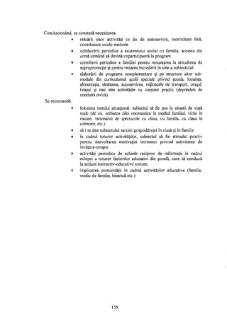 Concluzionând, se constată necesitatea:
• reluării unor activităţi ce ţin de autoservire, motricitate fină,
coordonare oculo-motorie
• colaborării periodice a asistentului social cu familia, aceasta din
urmă urmând să devină coparticipantă la program
• consilierii periodice a familiei pentru renunţarea la atitudinea de
supraprotecţie şi pentru redarea încrederii în sine a subiectului
• elaborării de programe complementare şi pe structura altor sub-
module din curriculumul şcolii speciale privind şcoala, locuinţa,
alimentaţia, sănătatea, autoservirea, mijloacele de transport, oraşul,
timpul şi mai ales activităţile cu conţinut practic (deprinderi de
conduită civică)
Se recomandă:
• folosirea testului situational: subiectul să fie pus în situaţii de viaţă
reale (de ex. serbarea zilei onomastice îh mediul familial, vizite în
muzee, vizionarea de spectacole cu clasa, cu familia, cu clasa în
cofetărie, etc.)
• să i se dea subiectului sarcini gospodăreşti în clasă şi în familie
• în cadrul tuturor activităţilor, subiectul să fie stimulat pozitiv
pentru dezvoltarea motivaţiei intrinseci privind activitatea de
invăţare-terapie
• activităţi periodice de schimb reciproc de informaţii în cadrul
echipei a tuturor factorilor educativi din şcoală, care să conducă
la acţiuni instructiv-educative unitare.
• implicarea comunităţii în cadrul activităţilor educative (familie,
medic de familie, biserică etc.)
158
 