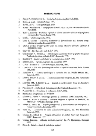 BIBLIOGRAFIE
1. ARCAN P., CIUMÀGEANU D. - Copilul deficient mintal, Ed. Facla 1980.
2. BLUMA şi colab. - Ghidul Portage, 1976.
3. BONTILĂ G. C. - Teste psihologice, 1969.
4. BOREL - MAISONNY S. - Langage oral et écrit, Vol. I - II, Ed. Delachaux et Niestlé,
Paris 1956.
5. BoiCl G. (coord.) - Evaluarea copiilor cu cerinţe educative speciale în perspectiva
integrării, Ed. Timpul, Reşiţa 1998.
6. DALE J. - Ghidul progresului. 1972.
7. Dima S. (coord) - Copilăria, fundament al personalităţii, Ed. Revista învăţă­
mântului preşcolar, Bucureşti 1997.
8. Ghid de predare-învăţare pentru copii cu cerinţe educative speciale, UNICEF &
RENINCO, 2 0 0 0 .
9. GlLLY M. - Elev bun, elev slab, E.D.P. 1976.
10. GHEORGHIŢA N., FRADIS A. - Metodologia recuperării lexiei şi grafiei la afazici,
Academia de ştiinţe medicale, I.N.P., Bucureşti, 1978.
11. KULCSAR T. - Factori psihologici ai reuşitei şcolare, E.D.P. 1978.
12. KREINDLER A. - Agnozii şi apraxii, Ed. Academiei 1977.
13. LUNGU - NlCOLAE S. - Teste psihologice, Bucureşti, 1991.
14. LOBROT M. - Lire avec épreuves pour évaluer la capacité de lecture, Paris, Editions
ESF, 1 9 8 0
15. MTTROFAN N. - Testarea psihologică a copilului mic, Ed. PRESS Mihaela SRL,
Bucureşti, 1997.
16. Muşu I. TAFLAN A. (coord.) - Terapia educaţională integrată, Ed. Pro Humanitate,
1999.
17. MclNNES J.M., T. REFFRY J. A. - Copilul cu surdocecitate. Ghid de dezvoltare,
Bucureşti, 2001.
18. PÀUNESCU C. - Tulburări de limbaj la copil, Ed. Medicală Bucureşti ,1984.
19. PLANCHARD E. - Cercetarea în pedagogie, E.D.P., 1972.
20. Rééducation ortophonique nr. 197/1999.
2 1 . ŞCHIOPU U., PISCOIV. - Psihologia generală şi a copilului, E.D.P., Bucureşti, 1982.
22. VERZA E., PĂUN E. (coord.) - Educaţia integrată a copiilor cu handicap, As.
RENINCO - UNICEF, Bucureşti, 1998.
23. VERZA E., VERZA FL. - Repere psihogenetice şi psihodinamice în cunoaşterea şi
evaluarea copilului, Bucureşti, 2000.
24. VLAD E., - Evaluarea în actul educaţional-terapeutic, Ed. Pro Humanitate
Bucureşti, 1999.
25. Vrăşmaş E., Stanică C. - Terapia tulburărilor de limbaj. Intervenţii logopedice,
E.D.P., Bucureşti, 1997.
26. Vrăşmaş Ecaterina, - Educaţia copilului preşcolar. Ed. Pro Humaninate, Bucureşti,
1999.
27. Zôrgô B., Radu I. - Studii de psihologie şcolară
1 6 2
 