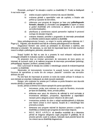 Proiectele „ecologice" de educaţie a copiilor cu dizabilităţi (V. Preda) se desfăşoară
în mai multe etape:
a) analiza situaţiei copilului în contextul său natural (familial);
b) evaluarea globală a capacităţilor reale ale copilului, a forţelor sale
psihice şi a şanselor de dezvoltare;
c) elaborarea unui program de integrare pe baza unui psihodiagnostic
formativ, dinamic şi a formulării unui prognostic în raport cu natura
şi gradul dizabilităţii prin conlucrarea cu părinţii şi cu personalul
serviciilor/instituţiilor;
d) planificarea şi coordonarea acţiunii partenerilor implicaţi în proiectul
ecologic de educaţie integrată;
e) evaluarea dinamică, periodică a programelor de intervenţie personalizată
şi a efectelor acestora asupra copilului cu dizabilităţi.
Ideea psihodiagnosticului formativ, cu origini în teoriile psihologice elaborate de J.
Piaget şi L. Vâgotski, este deosebită total faţă de evaluarea psihodiagnostică tra-diţională.
Diagnosticul formativ este centrat pe potenţialul de dezvoltare a copilului, este
diferenţial şi stimulativ. De asemenea, nu este lipsit de importanţă faptul că el este rezultatul
muncii în echipă a psihologului, părintelui, educatorului.
Scopul lucrării de faţă nu este de a prezenta în mod exhaustiv mijloacele de
investigaţie utilizabile în evaluarea copiilor cu dizabilităţi.
Ne propunem doar un inventar aproximativ de instrumente de lucru pentru cei
interesaţi să cunoască copiii şi să realizeze programe de intervenţie personalizate (psihologi,
psihopedagogi, logopezi, profesori, asistenţi sociali).
Este o provocare în intenţia de-a alcătui o metodologie unitară de evaluare/expertiză
a copiilor cu dizabilităţi.
Menţionăm că instrumentele inventariate în această lucrare sunt extrase din
literatura de specialitate şi multe din ele compun „bateriile" comisiilor sau serviciilor
abilitate din ţară.
Nu este lipsit de importanţă să amintim că multe din testele utilizate în evaluare nu
sunt etalonate pe populaţia românească, iar altele necesită reetalonări.
Desigur, prin conţinutul lor acestea pot fi utilizate ca probe formative care dezvoltă
anumite abilităţi şi capacităţi ale copilului.
Şcoala, părinţii şi sistemul de evaluare aşteaptă din partea specialiştilor:
• instrumente, probe, teste etalonate pe copiii din România, structurate
pe tipuri de dizabilităţi, vârste, procese psihice;
• alcătuirea unor seturi de obiective de referinţă la nivel curricular şi
inventarierea abilităţilor, priceperilor, deprinderilor şi capacităţilor
necesare pentru atingerea acestor obiective de către copil;
• inventarierea probelor de către o echipă multidisciplinara şi alcătuirea
unei baterii unitare la nivel naţional, însoţită de o metodologie bine
precizată şi unitară;
• demararea unui program naţional de depistare precoce a copiilor cu
dizabilităţi şi orientarea spre programe de intervenţie timpurie;
• M.E.C, M.S.F, A.N.P.C.A. să identifice modalităţi de a determina
părinţii să integreze obligatoriu copiii preşcolari în grădiniţe, fie să
prezinte periodic copiii la evaluare, îndeosebi dacă prezintă factori de
risc crescut sau au dizabilităţi diagnosticate.
8
 