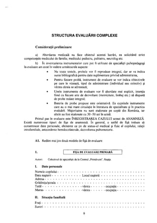 STRUCTURA EVALUĂRII COMPLEXE
Consideraţii preliminare
a) Abordarea medicală nu face obiectul acestei lucrări, ea solicitând strict
competenţele medicului de familie, medicului pediatru, psihiatru, neurolog etc.
b) în inventarierea instrumentelor care pot fi utilizate de specialişti psihopedagogi
în evaluare am avut în vedere următoarele aspecte:
• Nu toate testele, probele vor fi reproduse integral, dar se va indica
sursa bibliografică pentru date suplimentare privind administrarea;
• Pentru fiecare probă, instrument de evaluare se vor indica obiectivele
pe care le vizează, tipul de administrare (individual sau colectiv) şi
vârsta căreia se adresează;
• Unele instrumente de evaluare vor fi abordate mai explicit, intenţia
fiind ca fiecare arie de dezvoltare (motricitate, limbaj etc.) să dispună
de probe redate integral;
• Bateria de probe propuse este orientativă. Ea cuprinde instrumente
care au o mai mare circulaţie în literatura de specialitate şi în practica
evaluării. Majoritatea nu sunt etalonate pe copiii din România, iar
altele au fost etalonate cu 30 -50 ani în urmă.
Primul pas în evaluare este ÎNREGISTRAREA CAZULUI urmat de ANAMNEZĂ.
Există numeroase tipuri de fişe de anamneză. în general, o astfel de fişă trebuie să
consemneze date personale, elemente ce ţin de status-ul medical şi fizic al copilului, relaţii
intrafamiliale, antecedente heredocolaterale, dezvoltarea psihomotorie.
Al. Redăm mai jos două modele de fişă de evaluare:
1. FIŞA DE EVALUARE PRIMARA
Autori: Colectivul de specialişti de la Centrul „Primăvara", Reşiţa.
I. Date personale
Numele copilului - - - - - - - - - - - - - - - -
Data naşterii - - - - - - - - - - - Locul naşterii
Adresa - - - - - - - - - - - - - - - - - - - - -
Grădiniţa/şcoala - - - - - - - - - - - - -
Tatăl - - - - - - - - - - - - - - - vârsta
Mama- - - - - - - - - - - - - - -vârsta
ocupaţia
ocupaţia
II. Situaţia familială
Fraţi - - - - - - - - -
Surori - - - - - - - -
 