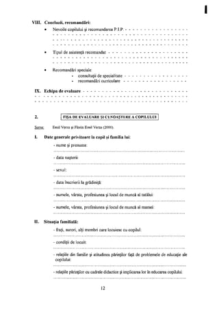 VIII. Concluzii, recomandări:
• Nevoile copilului şi recomandarea P.I.P.
Tipul de asistenţă recomandat
• Recomandări speciale:
- consultaţii de specialitate
- recomandări curriculare
IX. Echipa de evaluare - - - - - - - - - - -
FIŞA D E E V A L U A R E ŞI C U N O A Ş T E R E A C O P I L U L U I
Sursa: Emil Verza şi Florin Emil Verza (2000).
I. Date generale privitoare la copil şi familia lui:
- nume şi prenume:
- data naşterii:
- sexul:
- data înscrierii la grădiniţă:
- numele, vârsta, profesiunea şi locul de muncă al tatălui:
- numele, vârsta, profesiunea şi locul de muncă al mamei:
II. Situaţia familială:
- fraţi, surori, alţi membri care locuiesc cu copilul:
condiţii de locuit:
- relaţiile din familie şi atitudinea părinţilor faţă de problemele de educaţie ale
copilului:
- relaţiile părinţilor cu cadrele didactice şi implicarea lor în educarea copilului:
12
 