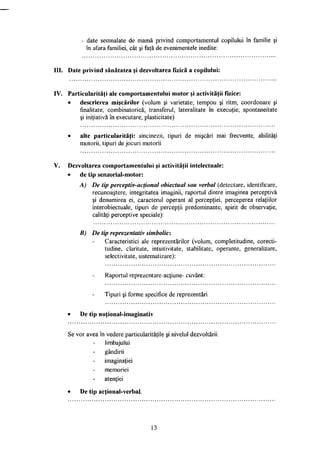 - date semnalate de mamă privind comportamentul copilului în familie şi
în afara familiei, cât şi faţă de evenimentele inedite:
III. Date privind sănătatea şi dezvoltarea fizică a copilului:
IV. Particularităţi ale comportamentului motor şi activităţii fizice:
• descrierea mişcărilor (volum şi varietate; tempou şi ritm; coordonare şi
finalitate; combinatorică; transferul; lateralitate în execuţie; spontaneitate
şi iniţiativă în executare; plasticitate)
• alte particularităţi: sincinezii, tipuri de mişcări mai frecvente, abilităţi
motorii, tipuri de jocuri motorii
V. Dezvoltarea comportamentului şi activităţii intelectuale:
• de tip senzorial-motor:
A) De tip perceptiv-acţionai obiectual sau verbal (detectare, identificare,
recunoaştere, integritatea imaginii, raportul dintre imaginea perceptivă
şi denumirea ei, caracterul operant al percepţiei, perceperea relaţiilor
interobiectuale, tipuri de percepţii predominante, spirit de observaţie,
calităţi perceptive speciale):
B) De tip reprezentativ simbolic:
Caracteristici ale reprezentărilor (volum, completitudine, corecti­
tudine, claritate, intuitivitate, stabilitate, operante, generalizare,
selectivitate, sistematizare):
Raportul reprezentare-acţiune- cuvânt:
Tipuri şi forme specifice de reprezentări
• De tip noţional-imaginativ
Se vor avea în vedere particularităţile şi nivelul dezvoltării:
limbajului
gândirii
imaginaţiei
memoriei
atenţiei
• De tip acţional-verbal.
13
 