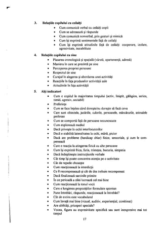 Relaţiile copilului cu ceilalţi
• Cum comunică verbal cu ceilalţi copii
• Cum se adresează şi răspunde
• Cum comunică nonverbal, prin gesturi şi mimică
• Cum îşi exprimă sentimentele faţă de ceilalţi
• Cum îşi exprimă atitudinile faţă de ceilalţi: cooperare, izolare,
agresivitate, instabilitate
Relaţiile copilului cu sine
Plasarea cronologică şi spaţială (vârstă, apartenenţă, adresă)
Maniera în care se prezintă pe sine
Perceperea propriei persoane
Respectul de sine
Curajul în alegerea şi abordarea unei activităţi
Reacţiile în faţa produselor activităţii sale
Atitudinile în faţa activităţii
Alti indicatori
Cum e copilul în majoritatea timpului (activ, liniştit, gălăgios, serios,
timid, agresiv, sociabil)
Preferinţe
Cum se face înţeles când doreşte/nu doreşte să facă ceva
Care sunt obiectele, jucăriile, culorile, persoanele, mâncărurile, animalele
preferate
Cum se comportă faţă de persoane necunoscute
Cum explorează mediul
Dacă priveşte în ochii interlocutorilor
Dacă e stabilită lateralitatea la ochi, mână, picior
Dacă are probleme (handicap chiar) fizice, senzoriale, şi cum le com­
pensează
Care e reacţia la atingerea fizică cu alte persoane
Cum îşi exprimă frica, furia, tristeţea, bucuria, simpatia
Dacă îndeplineşte instrucţiunile verbale
Cât timp îşi poate concentra atenţia pe o activitate
Cât de repede oboseşte
Cum reacţionează la interdicţii
Ce îl recompensează şi cât de des trebuie recompensat
Dacă finalizează sarcinile primite
în ce perioadă a zilei lucrează cel mai bine
Cum reacţionează la tonul vocii
Care e lungimea propoziţiilor formulate spontan
Pune întrebări, răspunde, reacţionează la întrebări?
Cât de extins este vocabularul
Cum învaţă mai bine (vizual, auditiv, experienţial, combinat)
Are abilităţi, priceperi speciale?
Vocea, figura au expresivitate specifică sau sunt inexpresive mai tot
timpul
17
 