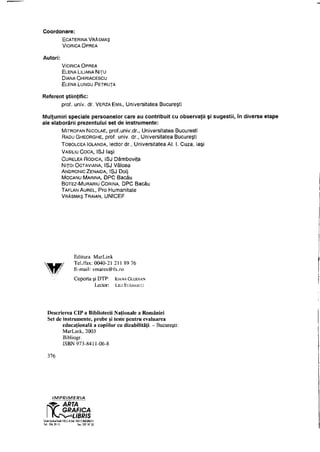 Coordonare:
ECATERINA VRĂŞMAŞ
VIORICA OPREA
Autori:
VIORICA OPREA
ELENA LILIANA NIŢU
DlANA CHIRIACESCU
ELENA LUNGU PETRUŢA
Referent ştiinţific:
prof. univ. dr. VERZAEMIL, Universitatea Bucureşti
Mulţumiri speciale persoanelor care au contribuit cu observaţii şi sugestii, în diverse etape
ale elaborării prezentului set de instrumente:
MITROFAN NICOLAE, prof.univ.dr., Universitatea Bucureşti
RADU GHEORGHE, prof. univ. dr., Universitatea Bucureşti
TOBOLCEA IOLANDA, lectordr., Universitatea Al. I. Cuza, laşi
VASILIU COCA, ISJ laşi
CURELEA RODICA, ISJ Dâmboviţa
NIŢOI OCTAVIANA, ISJ Vâlcea
ANDRONIC ZENAIDA, ISJ Dolj
MOCANU MARINA, DPC Bacău
BOTEZ-MURARIU CORINA, DPC Bacău
TAFLAN AUREL, Pro Humanitate
VRĂŞMAŞ TRAIAN, UNICEF
Descrierea CIP a Bibliotecii Naţionale a României
Set de instrumente, probe şi teste pentru evaluarea
educaţională a copiilor cu dizabilităţi. - Bucureşti:
MarLink, 2003
Bibliogr.
ISBN 973-8411-06-8
Editura MarLink
Tel./fax: 0040-21 211 89 76
E-mail: vmares@fx.ro
Coperta şi DTP: IOANA GLODIAN
Lector: LILI STĂNESCU
376
IMPRIMERIA
 