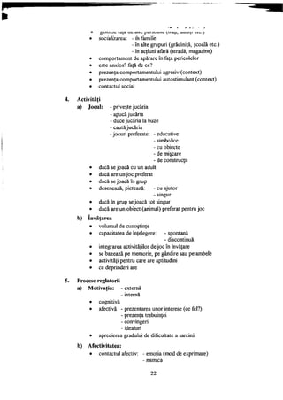 • socializarea: - fn familie
- în alte grupuri (grădiniţă, şcoală etc.)
- în acţiuni afară (stradă, magazine)
• comportament de apărare în faţa pericolelor
• este anxios? faţă de ce?
• prezenţa comportamentului agresiv (context)
• prezenţa comportamentului autostimulant (context)
• contactul social
Activităţi
a) Jocul:
b)
priveşte jucăria
- apucă jucăria
- duce jucăria la buze
- caută jucăria
- jocuri preferate: - educative
- simbolice
- cu obiecte
- de mişcare
- de construcţii
dacă se joacă cu un adult
dacă are un joc preferat
dacă se joacă în grup
desenează, pictează: - cu ajutor
- singur
dacă în grup se joacă tot singur
dacă are un obiect (animal) preferat pentru joc
învăţarea
volumul de cunoştinţe
capacitatea de înţelegere: - spontană
- discontinuă
integrarea activităţilor de joc în învăţare
se bazează pe memorie, pe gândire sau pe ambele
activităţi pentru care are aptitudini
ce deprinderi are
Procese reglatorii
a) Motivaţia: externă
internă
• cognitiva
• afectivă
b)
prezentarea unor interese (ce fel?)
- prezenţa trebuinţei
- convingeri
- idealuri
• aprecierea gradului de dificultate a sarcinii
Afectivitatea:
• contactul afectiv: - emoţia (mod de exprimare)
- mimica
22
 