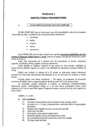 Secţiunea I
DEZVOLTAREA PSIHOMOTORIE
1. SCARA PORTAGE PENTRU EDUCAŢIE TIMPURIE
SCARA PORTAGE este un instrument care oferă specialiştilor indicii de normalitate
a dezvoltării pe cele 5 coordonate ale comportamentului psihomotor:
• socializare
• limbaj
• cognitiv
• motor
• autoservire
Scara PORTAGE este de fapt un ghid care cuprinde inventarul abilităţilor de care
trebuie să dispună copilul între 0 - 6 ani, precum şi sugestii educaţional-terapeutice pentru
învăţarea acestora.
Scara este structurată pe 6 secţiuni (arii de dezvoltare), şi anume: stimularea
sugarului, socializare, limbaj, cognitiv, motor şi autoservire.
Unele abilităţi se întâlnesc simultan în mai multe arii. De exemplu, abilităţile de
limbaj necesită abilităţi cognitive şi motorii, sau abilităţile de socializare presupun abilităţi de
limbaj.
Ghidul este realizat în intenţia de a fi utilizat ca instrument pentru întocmirea
planurilor de intervenţie educaţionale personalizate şi nu ca instrument de evaluare a vârstei
mintale.
întrucât ghidul este foarte voluminos, ~ 500 pagini, ne propunem să prezentăm
inventarul abilităţilor dintr-o singură grupă de vârstă pe toate cele 5 arii de dezvoltare.
Se adresează copiilor preşcolari şi copiilor cu deficienţă mintală/dizabilitate
intelectuală uşoară. Administrarea începe cu 1 an sub vârsta cronologică pentru copiii
obişnuiţi şi cu 2 ani în cazul DM uşoare. Programul începe cu primul item pe care copilul nu-1
poate realiza.
VÂRSTA 5 - 6 A N I
a) Aria socializare
73. Numeşte sentimentele pe care le încearcă: furie, bucurie, iubire
74. Se joacă cu 4 - 5 copii, cooperând într-o activitate fără a fi supravegheat
permanent
75. Explică altora regulile unui joc sau ale unei activităţi
76. Imită roluri de adult
77. Participă la conversaţie în timpul mesei
78. Respectă regulile unui joc de raţionament verbal
79. îşi consolează prietenii de joacă atunci când sunt necăjiţi
80. îşi alege singur prietenii
29
 