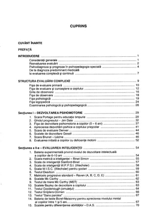 CUPRINS
CUVÂNT ÎNAINTE
PREFAŢĂ
t
INTRODUCERE 1
Consideraţii generale 1
Reevaluarea evaluării 2
Psihodiagnoza şi prognoza în psihopedagogia specială 4
De la diagnoza predominant medicală
la evaluarea complexă şi continuă 7
STRUCTURA EVALUĂRII COMPLEXE 9
Fişa de evaluare primară 10
Fişa de evaluare şi cunoaştere a copilului 12
Grila de observare 16
Fişa de observare 18
Fişa psihologică 19
Fişa logopedică 24
Examinarea psihologică şi psihopedagogică 26
Secţiunea I - DEZVOLTAREA PSIHOMOTORIE 29
1. Scara Portage pentru educaţie timpurie 29
2. Ghidul progresului - Jim Dale 32
3. Fişa de dezvoltare psihomotorie a copiilor ( 0 - 6 ani) 37
4. Aprecierea dezvoltării psihice a copilului preşcolar 41
5. Scara de evaluare Denver 44
6. Scalele de dezvoltare Gesell 46
7. Scara Brunet - Lezine 46
8. Evaluarea iniţială a copiilor cu deficienţe motorii 52
Secţiunea a ll-a - EVALUAREA INTELIGENŢEI 54
1. Bateria experimentală privind nivelul de dezvoltare intelectuală
a copiilor de 6-10 ani 54
2. Scara metrică a inteligenţei - Binet Simon 55
3. Scala de inteligenţă Stanford-Binet 57
4. Scala de inteligenţă W.P.P.S.I. (Wechsler) 58
5. Scala W.I.S.C. (Wechsler) pentru şcolari 59
6. Testul Dearbon 60
7. Matricele progresive standard - Raven (A, B, C, D, E) 61
8. Scalele Mc Carthy 62
9. Testul de triere Mc Carthy (MST) 63
10. Scalele Bayley de dezvoltare a copilului 63
1.1. Testul Goodenough (omuleţul) 64
12. Testul Snijders-Oomen 66
13. Testul "Sans paroles" 67
14. Bateria de teste Borel-Maisonny pentru aprecierea nivelului mintal
al copiilor între 1 şi 5 ani 67
15. Scalele pentru diferenţierea abilităţilor - D.A.S 70
 