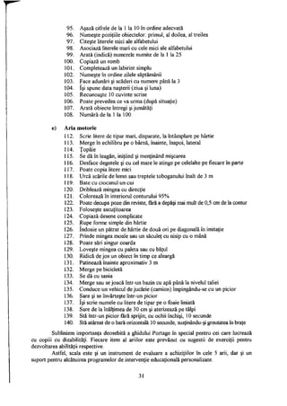 95. Aşază cifrele de la 1 la 10 în ordine adecvată
96. Numeşte poziţiile obiectelor: primul, al doilea, al treilea
97. Citeşte literele mici ale alfabetului
98. Asociază literele mari cu cele mici ale alfabetului
99. Arată (indică) numerele numite de la 1 la 25
100. Copiază un romb
101. Completează un labirint simplu
102. Numeşte în ordine zilele săptămânii
103. Face adunări şi scăderi cu numere până la 3
104. îşi spune data naşterii (ziua şi luna)
105. Recunoaşte 10 cuvinte scrise
106. Poate prevedea ce va urma (după situaţie)
107. Arată obiecte întregi şi jumătăţi
108. Numără de la 1 la 100
e) Aria motorie
112. Scrie litere de tipar mari, disparate, la întâmplare pe hârtie
113. Merge în echilibru pe o bârnă, înainte, înapoi, lateral
114. Ţopăie
115. Se dă în leagăn, iniţiind şi menţinând mişcarea
116. Desface degetele şi cu cel mare le atinge pe celelalte pe fiecare în parte
117. Poate copia litere mici
118. Urcă scările de lemn sau treptele toboganului înalt de 3 m
119. Bate cu ciocanul un cui
120. Driblează mingea cu direcţie
121. Colorează în interiorul conturului 95%
122. Poate decupa poze din reviste, fără a depăşi mai mult de 0,5 cm de la contur
123. Foloseşte ascuţitoarea
124. Copiază desene complicate
125. Rupe forme simple din hârtie
126. îndoaie un pătrat de hârtie de două ori pe diagonală în imitaţie
127. Prinde mingea moale sau un săculeţ cu nisip cu o mână
128. Poate sări singur coarda
129. Loveşte mingea cu paleta sau cu băţul
130. Ridică de jos un obiect în timp ce aleargă
131. Patinează înainte aproximativ 3 m
132. Merge pe bicicletă
133. Se dă cu sania
134. Merge sau se joacă într-un bazin cu apă până la nivelul taliei
135. Conduce un vehicul de jucărie (camion) împingându-se cu un picior
136. Sare şi se învârteşte într-un picior
137. îşi scrie numele cu litere de tipar pe o foaie liniată
138. Sare de la înălţimea de 30 cm şi aterizează pe tălpi
139. Stă într-un picior fără sprijin, cu ochii închişi, 10 secunde
140. Stă atârnat de o bară orizontală 10 secunde, susţinându-şi greutatea în braţe
Subliniem importanţa deosebită a ghidului Portage în special pentru cei care lucrează
cu copiii cu dizabilităţi. Fiecare item al ariilor este prevăzut cu sugestii de exerciţii pentru
dezvoltarea abilităţii respective.
Astfel, scala este şi un instrument de evaluare a achiziţiilor în cele 5 arii, dar şi un
suport pentru alcătuirea programelor de intervenţie educaţională personalizate.
31
 