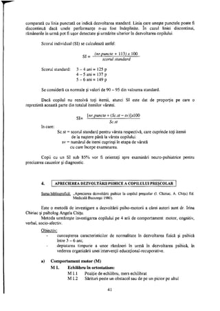 comparată cu linia punctată ce indică dezvoltarea standard. Linia care uneşte punctele poate fi
discontinuă dacă unele performanţe n-au fost îndeplinite. In cazul liniei discontinui,
rămânerile în urmă pot fi uşor detectate şi urmărite ulterior în dezvoltarea copilului.
Scorul individual (SI) se calculează astfel:
_ (nr.puncte + 113) * 100
scorul standard
Scorul standard: 3 - 4 ani = 125 p
4 - 5 ani = 137 p
5 - 6 ani = 149 p
Se consideră ca normale şi valori de 90 - 95 din valoarea standard.
Dacă copilul nu rezolvă toţi itemii, atunci SI este dat de proporţia pe care o
reprezintă această parte din totalul itemilor vârstei.
[nr.puncte + (Sc.st - sv)]xl00
wjl— _ — ^ _ _ _ _ _ _ _ _ _ _ _ _
Sc.st
în care:
Sc.st = scorul standard pentru vârsta respectivă, care cuprinde toţi itemii
de la naştere până la vârsta copilului,
sv = numărul de itemi cuprinşi în etapa de vârstă
cu care începe examinarea.
Copii cu un SI sub 85% vor fi orientaţi spre examinări neuro-psihiatrice pentru
precizarea cauzelor şi diagnostic.
4. APRECIEREA DEZVOLTĂRII PSIHICE A COPILULUI PREŞCOLAR
Sursa bibliografică: „Aprecierea dezvoltării psihice la copilul preşcolar (I. Chiriac, A. Chiţu) Ed.
Medicală Bucureşti 1980).
Este o metodă de investigare a dezvoltării psiho-motorii a cărei autori sunt dr. Irina
Chiriac şi psiholog Angela Chiţu.
Metoda urmăreşte investigarea copilului pe 4 arii de comportament: motor, cognitiv,
verbal, socio-afectiv.
Obiectiv:
cunoaşterea caracteristicilor de normalitate în dezvoltarea fizică şi psihică
între 3 - 6 ani;
depistarea timpurie a unor rămâneri în urmă în dezvoltarea psihică, în
vederea organizării unei intervenţii educational-recuperative.
a) Comportament motor (M)
M I. Echilibru în ortostatism:
M L I Poziţie de echilibru, mers echilibrat
M 1.2 Sărituri peste un obstacol sau de pe un picior pe altul
41
 