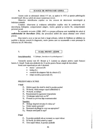 6. S C A L E L E D E D E Z V O L T A R E G E S E L L
Aceste scale se adresează vârstei 0-5 ani, au apărut în 1925 şi aparţin psihologului
Arnold Gesell. Ele au suferit de atunci numeroase revizii.
Obiective: identificarea copiilor cu risc crescut de deteriorare neorologică şi
întârziere mintală.
Conţinut: observarea şi evaluarea achiziţiilor copiilor mici în următoarele arii:
dezvoltarea limbajului, comportament adaptiv, motric general şi motric fin, comportament
personal social.
în variantele revizuite (1980, 1987) s-a propus utilizarea unei modalităţi de calcul al
coeficientului de dezvoltare (DQ), dar procedura suferă din cauza absenţei unor criterii
precise.
Deşi testul a avut şi mai are încă o largă utilizare, indicii de fidelitate şi validitate nu
justifică o decizie corectă în diagnostic, motiv pentru care se recomandă o mare precauţie în
utilizarea lui (N. Mitrofan).
7. S C A R A B R U N E T - L E Z I N E
Sursa bibliografică: U. Şchiopu „Introducere în psihodiagnostic".
Autoarele acestui test (O. Brunet şi I. Lezine) au adaptat pentru copiii francezi
bateria A. Gesell. Scala este alcătuită din 10 probe pentru fiecare etapă de dezvoltare.
Itemii sunt repartizaţi pe cele 4 domenii:
• motor - postural (P)
• limbaj (L)
• conduită de adaptare faţă de obiecte (C)
• relaţii sociale şi personale (S).
PREZENTAREA SCĂRII:
1 lună
Pi Ridică capul din când în când în poziţia şezând
P2 Pe burtă, ridică nesigur capul (clătinându-1)
P3 Pe burtă, se târăşte
P4 Reacţionează la zgomotul clopoţelului
C5 Urmăreşte inelul rotit cu 90°
Sa Fixează cu privirea faţa examinatorului.
întrebări:
P7 Strânge degetul introdus în mâna sa?
Lg Emite sunete guturale?
S9 încetează să plângă la voce sau apropiere?
S10 Reacţie anticipată la supt?
2 luni
Pi în poziţie şezândă stă un moment cu capul ridicat
P2 Pe burtă, îşi ridică umerii şi capul
P3 Ţine capul ridicat, în poziţie şezândă
46
 