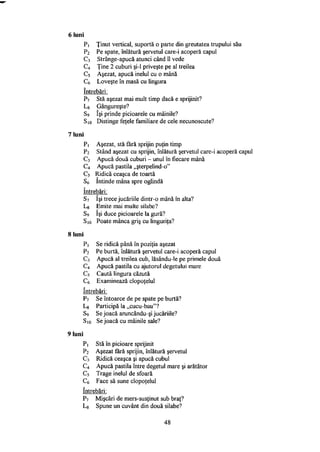 6 luni
Pi Ţinut vertical, suportă o parte din greutatea trupului său
P2 Pe spate, înlătură şervetul care-i acoperă capul
C3 Strânge-apucă atunci când îl vede
C4 Ţine 2 cuburi şi-1 priveşte pe al treilea
C5 Aşezat, apucă inelul cu o mână
C(, Loveşte în masă cu lingura
întrebări:
P7 Stă aşezat mai mult timp dacă e sprijinit?
Lg Gângureşte?
S9 îşi prinde picioarele cu mâinile?
S10 Distinge feţele familiare de cele necunoscute?
7 luni
Pi Aşezat, stă fără sprijin puţin timp
P2 Stând aşezat cu sprijin, înlătură şervetul care-i acoperă capul
C3 Apucă două cuburi - unul în fiecare mână
C4 Apucă pastila „şterpelind-o"
C5 Ridică ceaşca de toartă
56 întinde mâna spre oglindă
întrebări:
57 îşi trece jucăriile dintr-o mână în alta?
L8 Emite mai multe silabe?
S9 îşi duce picioarele la gură?
S10 Poate mânca griş cu linguriţa?
8 luni
Pi Se ridică până în poziţia aşezat
P2 Pe burtă, înlătură şervetul care-i acoperă capul
C3 Apucă al treilea cub, lăsându-le pe primele două
C4 Apucă pastila cu ajutorul degetului mare
C5 Caută lingura căzută
C6 Examinează clopoţelul
întrebări:
P? Se întoarce de pe spate pe burtă?
Lg Participă la „cucu-bau"?
S9 Se joacă aruncându-şi jucăriile?
S10 Se joacă cu mâinile sale?
9 luni
Pi Stă în picioare sprijinit
P2 Aşezat fără sprijin, înlătură şervetul
C3 Ridică ceaşca şi apucă cubul
C4 Apucă pastila între degetul mare şi arătător
C5 Trage inelul de sfoară
C6 Face să sune clopoţelul
întrebări:
P7 Mişcări de mers-susţinut sub braţ?
Lg Spune un cuvânt din două silabe?
48
 