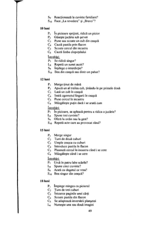 S9 Reacţionează la cuvinte familiare?
Sio Face „La revedere" şi „Bravo"?
10 luni
Pi în picioare sprijinit, ridică un picior
P2 Găseşte jucăria sub şervet
C3 Pune sau scoate un cub din ceaşcă
C4 Caută pastila prin flacon
C5 Scoate cercul din incastru
Caută limba clopoţelului
întrebări:
P7 Se ridică singur?
Lg Repetă un sunet auzit?
S9 înţelege o interdicţie?
Sio Bea din ceaşcă sau dintr-un pahar?
12 luni
Pi Merge ţinut de mână
P2
Apucă un al treilea cub, ţinându-le pe primele două
c 3
Lasă un cub în ceaşcă
c 4
Imită zgomotul lingurii în ceaşcă
c 5 Pune cercul în incastru
c 6 Mâzgăleşte puţin dacă i se arată cum
întrebări:
P7 în picioare, se apleacă pentru a ridica 0 jucărie?
L8 Spune trei cuvinte?
S9 Oferă la ordin sau la gest?
Sio Repetă acte care au provocat râsul?
15 luni
Pi Merge singur
c 2
Turn de două cuburi
c 3
Umple ceaşca cu cuburi
c 4
Introduce pastila în flacon
c 5 Plasează cercul în incastru când i se cere
c 6 Mâzgăleşte când i se cere
întrebări:
P7 Urcă în patru labe scările?
Lg Spune cinci cuvinte?
s 9
Arată cu degetul ce vrea?
Sio Bea singur din ceaşcă?
18 luni
Pi împinge mingea cu piciorul
C2 Turn de trei cuburi
C3 întoarce paginile unei cărţi
C4 Scoate pastila din flacon
C5 Se adaptează inversării planşetei
L6 Numeşte una sau două imagini
49
 