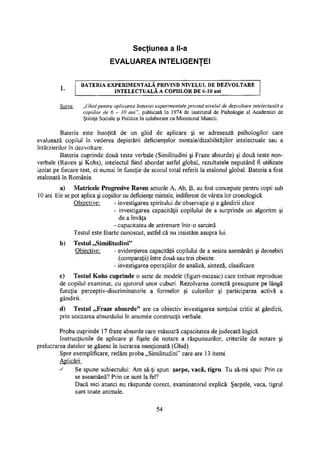 Secţiunea a ll-a
EVALUAREA INTELIGENTEI
BATERIA EXPERIMENTALĂ PRIVIND NIVELUL DE DEZVOLTARE
INTELECTUALĂ A COPIILOR DE 6-10 ani
Sursa: „Ghid pentru aplicarea bateriei experimentale privind nivelul de dezvoltare intelectuală a
copiilor de 6 - 10 ani", publicată în 1974 de Institutul de Psihologie al Academiei de
Ştiinţe Sociale şi Politice în colaborare cu Ministerul Muncii.
Bateria este însoţită de un ghid de aplicare şi se adresează psihologilor care
evaluează copilul în vederea depistării deficienţelor mintale/dizabilităţilor intelectuale sau a
întârzierilor în dezvoltare.
Bateria cuprinde două teste verbale (Similitudini şi Fraze absurde) şi două teste non-
verbale (Raven şi Kohs), intelectul fiind abordat astfel global, rezultatele neputând fi utilizate
izolat pe fiecare test, ci numai în funcţie de scorul total referit la etalonul global. Bateria a fost
etalonată în România.
a) Matricele Progresive Raven seturile A, Ab, B, au fost concepute pentru copii sub
10 ani. Ele se pot aplica şi copiilor cu deficienţe mintale, indiferent de vârsta lor cronologică.
Obiective: - investigarea spiritului de observaţie şi a gândirii clare
- investigarea capacităţii copilului de a surprinde un algoritm şi
de a învăţa
- capacitatea de antrenare într-o sarcină
Testul este foarte cunoscut, astfel că nu insistăm asupra lui.
b) Testul „Similitudini"
Obiective: - evidenţierea capacităţii copilului de a sesiza asemănări şi deosebiri
(comparaţii) între două sau trei obiecte.
- investigarea operaţiilor de analiză, sinteză, clasificare
c) Testul Kohs cuprinde o serie de modele (figuri-mozaic) care trebuie reproduse
de copilul examinat, cu ajutorul unor cuburi. Rezolvarea corectă presupune pe lângă
funcţia perceptiv-discriminatorie a formelor şi culorilor şi participarea activă a
gândirii.
d) Testul „Fraze absurde" are ca obiectiv investigarea simţului critic al gândirii,
prin sesizarea absurdului în anumite construcţii verbale.
Proba cuprinde 17 fraze absurde care măsoară capacitatea de judecată logică.
Instrucţiunile de aplicare şi fişele de notare a răspunsurilor, criteriile de notare şi
prelucrarea datelor se găsesc în lucrarea menţionată (Ghid).
Spre exemplificare, redăm proba „Similitudini" care are 13 itemi.
Aplicări:
s Se spune subiectului: Am să-ţi spun: şarpe, vacă, tigru. Tu să-mi spui: Prin ce
se aseamănă? Prin ce sunt la fel?
Dacă nici atunci nu răspunde corect, examinatorul explică: Şarpele, vaca, tigrul
sunt toate animale.
54
 