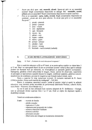 ^ Acum am să-ţi spun: cui, monedă, sârmă. Spune-mi prin ce se aseamănă
acestea? După consemnarea răspunsului se adaugă: Dar trandafir, cartof,
arbore prin ce aseamănă? După consemnarea răspunsului se spune copilului:
s Prin ce se aseamănă carte, radio, revistă. După consemnarea răspunsului se
continuă: ,/lcum am să-ţi spun altceva. Tu să-mi spui prin ce se aseamănă,
începem!"
1. prună - piersică
2. pisică - şoarece
3. pian - vioară
4. oră - săptămână
5. uşă - fereastră
6. munte - lac
7. pătrat - cerc
8. topire - ardere
9. metru - gram
10. primul - ultimul
11. pământ-lună
12. tractor - strung
13. bicicletă - navă cosmică (rachetă)
2. S C A R A M E T R I C Ă A I N T E L I G E N T E I - B I N E T S I M O N
Sursa: E. Vlad - „Evaluarea în actul educaţional-terapeutic".
Este o scară de măsurare a QI cu 87 itemi, şi se poate aplica copiilor cu vârste între 3
şi 15 ani. Deşi i se reproşează faptul că are un pronunţat caracter verbal şi face apel la achiziţii
şcolare (se bazează mult pe memorie), ea investighează şi operaţiile gândirii (comparaţii),
înţelegerea, gândirea critică (absurdităţi în imagini, fraze), spiritul de observaţie, capacitatea
de percepţie şi reprezentare spaţială (lacune în imagini, combinaţii spaţiale), gândirea concret-
intuitivă (joc de combinare, poveste în imagini) şi cea formală (calcul mintal, cutii).
Scara a suportat în timp numeroase revizuiri. O revizuire realizată de R. Zazzo
(1966) a produs „Noua scară metrică de inteligenţă" - N.E.M.I.
Pentru a compensa caracterul excesiv verbal al testului iniţial şi apelul la achiziţii
educative, s-au introdus probe neverbale de performanţă (labirintele Porteus, cuburile Kohs,
scara Pinter - Paterson, testul Bender etc.)
La noi în ţară se mai utilizează încă varianta adaptată de FI. Ştefănescu - Goangă,
care se adresează vârstei cuprinse între 3 şi 17 ani, fiind un mijloc de depistare rapidă a
dizabilităţii mintale.
Testul are următoarea alcătuire:
3 ani: - numele de familie
- părţile corpului
- repetarea a 3 cifre
- repetarea unei propoziţii de 6 silabe
- numirea obiectelor familiare
- numirea culorilor
- precizarea sexului
- observarea unei imagini şi enumerarea elementelor
55
 