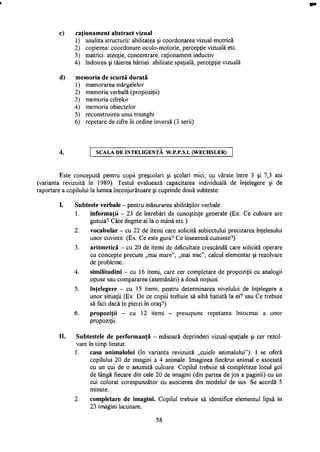 c) raţionament abstract vizual
1) analiza structurii: abilitatea şi coordonarea vizual-motrică
2) copierea: coordonare oculo-motorie, percepţie vizuală etc.
3) matrici: atenţie, concentrare, raţionament inductiv
4) îndoirea şi tăierea hârtiei: abilitate spaţială, percepţie vizuală
d) memoria de scurtă durată
1) memorarea mărgelelor
2) memoria verbală (propoziţii)
3) memoria cifrelor
4) memoria obiectelor
5) reconstruirea unui triunghi
6) repetare de cifre în ordine inversă (3 serii)
SCALA DE INTELIGENŢA W.P.P.S.I. (WECHSLER)
Este concepută pentru copii preşcolari şi şcolari mici, cu vârste între 3 şi 7,3 ani
(varianta revizuită în 1989). Testul evaluează capacitatea individuală de înţelegere şi de
raportare a copilului la lumea înconjurătoare şi cuprinde două subteste:
I. Subteste verbale - pentru măsurarea abilităţilor verbale
1. informaţii - 23 de întrebări de cunoştinţe generale (Ex: Ce culoare are
gutuia? Câte degete ai la o mână etc.)
2. vocabular - cu 22 de itemi care solicită subiectului precizarea înţelesului
unor cuvinte: (Ex: Ce este gura? Ce înseamnă cuminte?)
3. aritmetică - cu 20 de itemi de dificultate crescândă care solicită operare
cu concepte precum „mai mare", „mai mic", calcul elementar şi rezolvare
de probleme.
4. similitudini - cu 16 itemi, care cer completare de propoziţii cu analogii
opuse sau compararea (asemănări) a două noţiuni.
5. înţelegere - cu 15 itemi, pentru determinarea nivelului de înţelegere a
unor situaţii (Ex: De ce copiii trebuie să aibă batistă la ei? sau Ce trebuie
să faci dacă te pierzi în oraş?)
6. propoziţii - cu 12 itemi - presupune repetarea întocmai a unor
propoziţii.
II. Subtestele de performanţă - măsoară deprinderi vizual-spaţiale şi cer rezol­
vare în timp limitat.
1. casa animalului (în varianta revizuită „cuiele animalului"). I se oferă
copilului 20 de imagini a 4 animale. Imaginea fiecărui animal e asociată
cu un cui de o anumită culoare. Copilul trebuie să completeze locul gol
de lângă fiecare din cele 20 de imagini (din partea de jos a paginii) cu un
cui colorat corespunzător cu asocierea din modelul de sus. Se acordă 5
minute.
2. completare de imagini. Copilul trebuie să identifice elementul lipsă în
23 imagini lacunare.
58
 