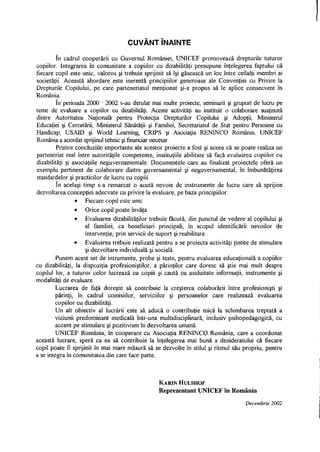CUVÂNT ÎNAINTE
în cadrul cooperării cu Guvernul României, UNICEF promovează drepturile tuturor
copiilor. Integrarea în comunitate a copiilor cu dizabilităţi presupune înţelegerea faptului că
fiecare copil este unic, valoros şi trebuie sprijinit să îşi găsească un loc între ceilalţi membri ai
societăţii. Această abordare este inerentă principiilor generoase ale Convenţiei cu Privire la
Drepturile Copilului, pe care parteneriatul menţionat şi-a propus să le aplice consecvent în
România.
în perioada 2000 - 2002 s-au derulat mai multe proiecte, seminarii şi grupuri de lucru pe
teme de evaluare a copiilor cu dizabilităţi. Aceste activităţi au instituit o colaborare susţinută
dintre Autoritatea Naţională pentru Protecţia Drepturilor Copilului şi Adopţii, Ministerul
Educaţiei şi Cercetării, Ministerul Sănătăţii şi Familiei, Secretariatul de Stat pentru Persoane cu
Handicap, USAID şi World Learning, CRTPS şi Asociaţia RENINCO România. UNICEF
România a acordat sprijinul tehnic şi financiar necesar.
Printre concluziile importante ale acestor proiecte a fost şi aceea că se poate realiza un
parteneriat real între autorităţile competente, instituţiile abilitate să facă evaluarea copiilor cu
dizabilităţi şi asociaţiile neguvernamentale. Documentele care au finalizat proiectele oferă un
exemplu pertinent de colaborare dintre guvernamental şi neguvernamental, în îmbunătăţirea
standardelor şi practicilor de lucru cu copiii.
în acelaşi timp s-a remarcat o acută nevoie de instrumente de lucru care să sprijine
dezvoltarea concepţiei adecvate cu privire la evaluare, pe baza principiilor:
• Fiecare copil este unic
• Orice copil poate învăţa
• Evaluarea dizabilităţilor trebuie făcută, din punctul de vedere al copilului şi
al familiei, ca beneficiari principali, în scopul identificării nevoilor de
intervenţie, prin servicii de suport şi reabilitare
• Evaluarea trebuie realizată pentru a se proiecta activităţi ţintite de stimulare
şi dezvoltare individuală şi socială.
Punem acest set de intrumente, probe şi teste, pentru evaluarea educaţională a copiilor
cu dizabilităţi, la dispoziţia profesioniştilor, a părinţilor care doresc să ştie mai mult despre
copilul lor, a tuturor celor lucrează cu copiii şi caută cu asiduitate informaţii, instrumente şi
modalităţi de evaluare.
Lucrarea de faţă doreşte să contribuie la creşterea colaborării între profesionişti şi
părinţi, în cadrul comisiilor, serviciilor şi persoanelor care realizează evaluarea
copiilor cu dizabilităţi.
Un alt obiectiv al lucrării este să aducă o contribuţie mică la schimbarea treptată a
viziunii predominant medicală într-una multidisciplinara, inclusiv psihopedagogică, cu
accent pe stimulare şi pozitivism în dezvoltarea umană.
UNICEF România, în cooperare cu Asociaţia RENINCO România, care a coordonat
această lucrare, speră ca ea să contribuie la înţelegerea mai bună a dezideratului că fiecare
copil poate fi sprijinit în mai mare măsură să se dezvolte în stilul şi ritmul său propriu, pentru
a se integra în comunitatea din care face parte.
KARIN HULSHOF
Reprezentant UNICEF în România
Decembrie 2002
 