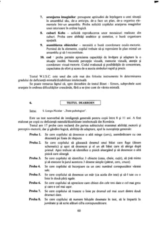 7. aranjarea imaginilor: presupune aptitudini de înţelegere a unei situaţii
în ansamblul său, de-a anticipa, de-a face un plan, de-a organiza ele­
mentele într-un ansamblu. Proba solicită copilului aranjarea imaginilor
unei istorioare în ordine logică.
8. cuburi Kohs - solicită reproducerea unor mozaicuri realizate din
cuburi. Proba cere abilităţi analitice şi sintetice, o bună organizare
spaţială.
9. asamblarea obiectelor - necesită o bună coordonare oculo-motorie.
Pornind de la elemente, copilul trebuie să-şi reprezinte în plan mintal un
ansamblu şi să-1 reconstituie.
10. cod - proba permite aprecierea capacităţii de învăţare şi adaptare la o
situaţie inedită. Necesită percepţie vizuală, memorie vizuală, atenţie şi
coordonare vizual-motorie. Codul evaluează şi posibilităţile de concentrare,
capacitatea de efort şi aceea de-a asocia simboluri rapid şi precis.
Testul W.I.S.C. este unul din cele mai des folosite instrumente în determinarea
gradului de deficienţă mintală/dizabilitate intelectuală.
Se poate remarca faptul că, spre deosebire de testul Binet - Simon, subprobele sunt
aranjate în ordinea dificultăţilor crescânde, fără a se ţine cont de vârsta mintală.
T E S T U L D E A R B O R N
Sursa: S. Lungu-Nicolae - „Teste psihologice".
Este un test nonverbal de inteligenţă generală pentru copii între 8 şi 11 ani. A fost
etalonat pe copii cu deficienţă mintală/dizabilitate intelectuală din România.
Testul are 17 probe care reclamă din partea subiectului examinat abilităţi .motorii şi
perceptiv-motorii, dar şi gândire logică, abilităţi de adaptare, apel la cunoştinţe generale:
Proba 1. Se cere copilului să deseneze o altă minge (cerc), asemănătoare cu cea
desenată pe foaia de răspuns.
Proba 2. Se cere copilului să găsească desenul unui băiat care fuge (desen
schematic) şi apoi să deseneze şi el un alt băiat care să alerge după
primul. Apoi trebuie să identifice o pisică aleargând şi să deseneze o altă
pisică care aleargă.
Proba 3. Se cere copilului să identifice 3 obiecte (ceas, cheie, cuţit), să ţină minte
şi să execute în jurul acestora 3 desene simple (pătrat, cerc, cruce).
Proba 4. Se cere copilului să înconjoare cu un cerc numărul corespunzător vârstei
sale.
Proba 5. Se cere copilului să deseneze un măr (ca acela din test) şi să-1 taie cu o
linie în două părţi egale.
Proba 6. Se cere copilului să aprecieze care obiect din cele trei date e cel mai greu
şi care e cel mai uşor.
Proba 7. Se cere copilului să traseze o linie pe drumul cel mai scurt dintre două
drumuri date.
Proba 8. Se cere copilului să numere biluţele desenate în test, să le împartă în
jumătate şi să scrie alături cifra corespunzătoare.
60
 