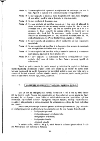 Proba 9. Se cere copilului să reproducă acelaşi număr de bastonaşe câte sunt în
test. Apoi să le numere şi să scrie alături cifra corespunzătoare.
Proba 10. Se cere copilului să deseneze mâna dreaptă (în test e dată mâna stângă) şi
să scrie alături numărul total al degetelor la cele două mâini.
Proba 12. Se cere copilului să deseneze o stea.
Proba 13. Se cere copilului să identifice moneda de 1 leu. Apoi să găsească în
desen toate cercurile care au aceeaşi mărime cu piesa de 1 leu, în care să
deseneze câte o linie. Apoi i se cere să identifice piesa de 3 lei şi să
găsească în desen cercurile de aceeaşi mărime. în fiecare cerc să
deseneze câte două linii. în continuare, copilul trebuie să numere
cercurile de mărimea piesei de 1 leu, pe cele de mărimea piesei de 3 lei,
şi să calculeze suma lor. (Nota: Proba trebuie adaptată la realitate).
Proba 14. Se cere copilului să găsească un obiect pierdut într-un parc (capacitatea
adaptativă).
Proba 15. Se cere copilului să identifice şi să însemneze (cu un cerc şi cruce) cele
mai scumpe şi cele mai ieftine mărci poştale.
Proba 16. Se cere copilului să identifice orele pe ceasurile desenate şi să deseneze
acele ceasului aşa încât să indice anumite ore.
Proba 17. Se cere copilului să stabilească numerele corespunzătoare (după
modelul dat) care să indice ce face fiecare personaj (probă de
substituire).
Testul se aplică colectiv la copilul normal şi individual la copilul cu deficienţe
mintale/dizabilităţi intelectuale. Fiecare probă este notată cu un număr de puncte (vezi
lucrarea menţionată ca sursă), însumarea lor permiţând stabilirea unui scor total care se
transformă în notă standard conform tabelelor testului, putându-se preciza astfel gradul de
deficit în dezvoltarea mintală: lejer, mediu, accentuat.
7. MATRICELE PROGRESIVE STANDARD - RAVEN (A, B,C,D,E)
Este un test de inteligenţă non-verbală format din 5 serii a câte 12 itemi fiecare
(60 de itemi în total). Fiecare item constă dintr-un desen abstract sau un grupaj de figuri
(matrice) din care lipseşte o parte. Subiectul trebuie să demonstreze capacităţi ca: spirit de
observaţie, raţionament inductiv, înţelegerea relaţiilor spaţiale, abilităţi vizual-motrice,
operaţii de abstractizare şi sinteză dinamică. Se utilizează după vârsta de 8 ani, individual
sau colectiv.
Raportarea performanţei la etalon permite stabilirea (în centile sau QI) a nivelului
de inteligenţă generală a subiectului şi încadrarea în unul din cele 5 grade de inteligenţă.
inteligenţă superioară
inteligenţă deasupra nivelului mediu
inteligenţă de nivel mediu
inteligenţă submedie
deficienţă mintală
în varianta color, seriile A, Ab şi B, testul Raven se utilizează pentru vârsta 7 - 1 0
ani. Ambele teste sunt etalonate în România.
61
 