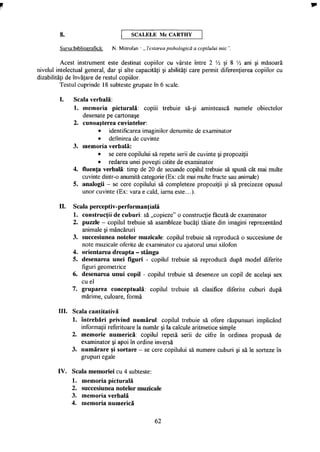 SCALELE M C C A R T H Y
Sursa:bibliografică: N. Mitrofan - „ Testarea psihologică a copilului mic ".
Acest instrument este destinat copiilor cu vârste între 2 V2 şi 8 Vi ani şi măsoară
nivelul intelectual general, dar şi alte capacităţi şi abilităţi care permit diferenţierea copiilor cu
dizabilităţi de învăţare de restul copiilor.
Testul cuprinde 18 subteste grupate în 6 scale.
I. Scala verbală:
1. memoria picturală: copiii trebuie să-şi amintească numele obiectelor
desenate pe cartonaşe
2. cunoaşterea cuvintelor:
• identificarea imaginilor denumite de examinator
• definirea de cuvinte
3. memoria verbală:
• se cere copilului să repete serii de cuvinte şi propoziţii
• redarea unei poveşti citite de examinator
4. fluenţa verbală: timp de 20 de secunde copilul trebuie să spună cât mai multe
cuvinte dintr-o anumită categorie (Ex: cât mai multe fructe sau animale)
5. analogii - se cere copilului să completeze propoziţii şi să precizeze opusul
unor cuvinte (Ex: vara e cald, iarna este...).
II. Scala perceptiv-performanţială
1. construcţii de cuburi: să „copieze" o construcţie făcută de examinator
2. puzzle - copilul trebuie să asambleze bucăţi tăiate din imagini reprezentând
animale şi mâncăruri
3. succesiunea notelor muzicale: copilul trebuie să reproducă o succesiune de
note muzicale oferite de examinator cu ajutorul unui xilofon
4. orientarea dreapta - stânga
5. desenarea unei figuri - copilul trebuie să reproducă după model diferite
figuri geometrice
6. desenarea unui copil - copilul trebuie să deseneze un copil de acelaşi sex
cu el
7. gruparea conceptuală: copilul trebuie să clasifice diferite cuburi după
mărime, culoare, formă
III. Scala cantitativă
1. întrebări privind numărul: copilul trebuie să ofere răspunsuri implicând
informaţii referitoare la număr şi la calcule aritmetice simple
2. memorie numerică: copilul repetă serii de cifre în ordinea propusă de
examinator şi apoi în ordine inversă
3. numărare şi sortare - se cere copilului să numere cuburi şi să le sorteze în
grupuri egale
IV. Scala memoriei cu 4 subteste:
1. memoria picturală
2. succesiunea notelor muzicale
3. memoria verbală
4. memoria numerică
62
 